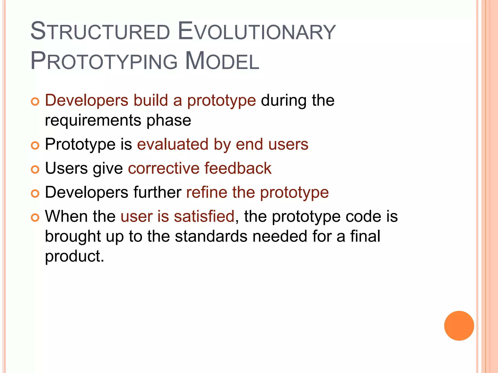 STRUCTURED EVOLUTIONARY
PROTOTYPING MODEL
 Developers build a prototype during the
requirements phase
 Prototype is evaluated by end users
 Users give corrective feedback
 Developers further refine the prototype
 When the user is satisfied, the prototype code is
brought up to the standards needed for a final
product.
 