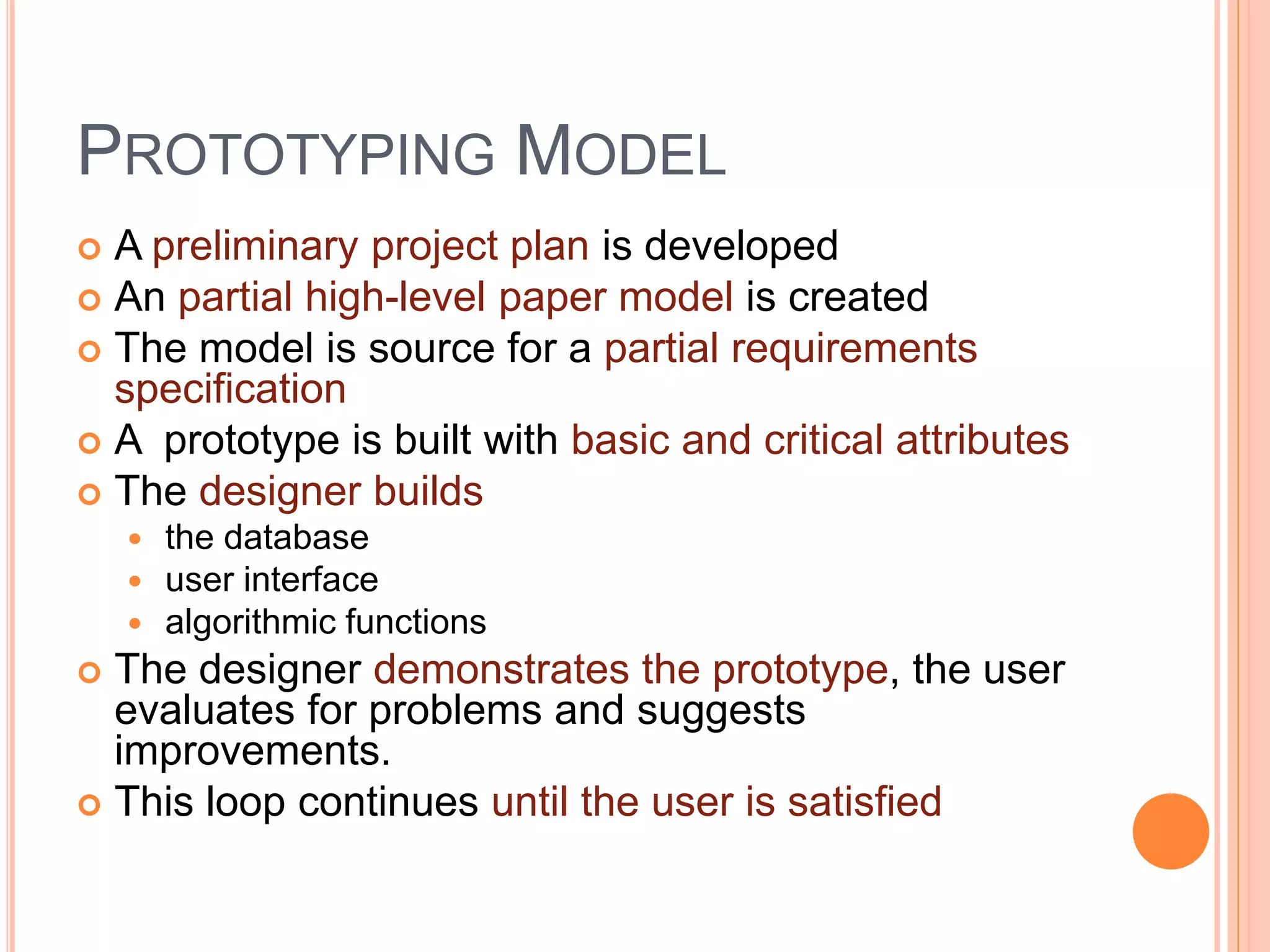 PROTOTYPING MODEL
 A preliminary project plan is developed
 An partial high-level paper model is created
 The model is source for a partial requirements
specification
 A prototype is built with basic and critical attributes
 The designer builds
 the database
 user interface
 algorithmic functions
 The designer demonstrates the prototype, the user
evaluates for problems and suggests
improvements.
 This loop continues until the user is satisfied
 