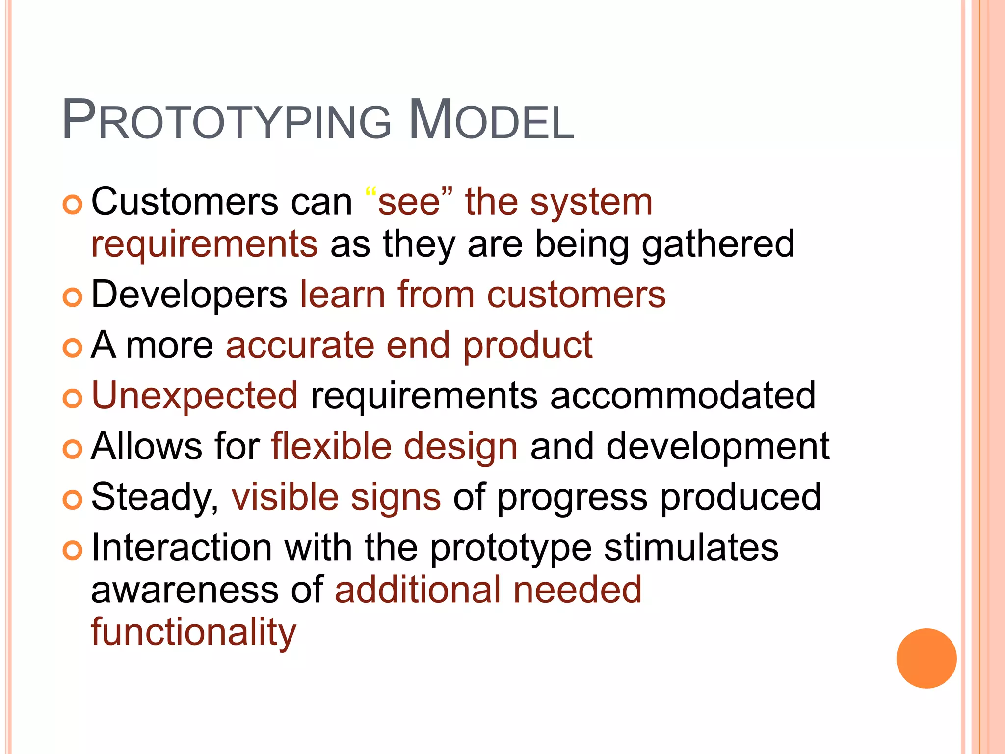 PROTOTYPING MODEL
 Customers can “see” the system
requirements as they are being gathered
 Developers learn from customers
 A more accurate end product
 Unexpected requirements accommodated
 Allows for flexible design and development
 Steady, visible signs of progress produced
 Interaction with the prototype stimulates
awareness of additional needed
functionality
 