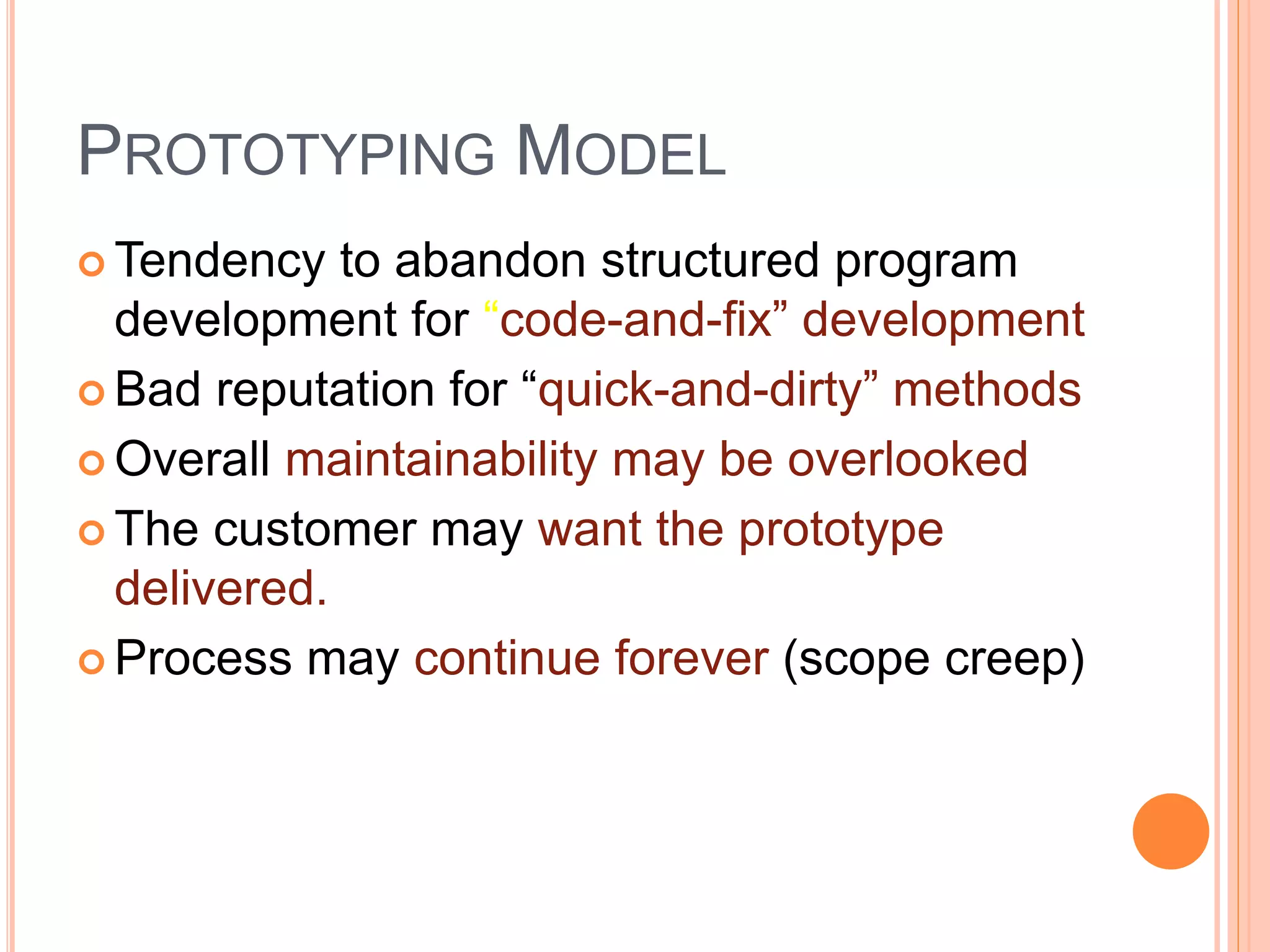 PROTOTYPING MODEL
 Tendency to abandon structured program
development for “code-and-fix” development
 Bad reputation for “quick-and-dirty” methods
 Overall maintainability may be overlooked
 The customer may want the prototype
delivered.
 Process may continue forever (scope creep)
 