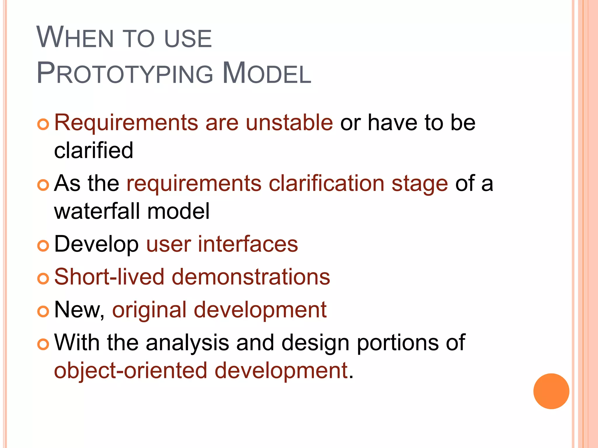 WHEN TO USE
PROTOTYPING MODEL
 Requirements are unstable or have to be
clarified
 As the requirements clarification stage of a
waterfall model
 Develop user interfaces
 Short-lived demonstrations
 New, original development
 With the analysis and design portions of
object-oriented development.
 