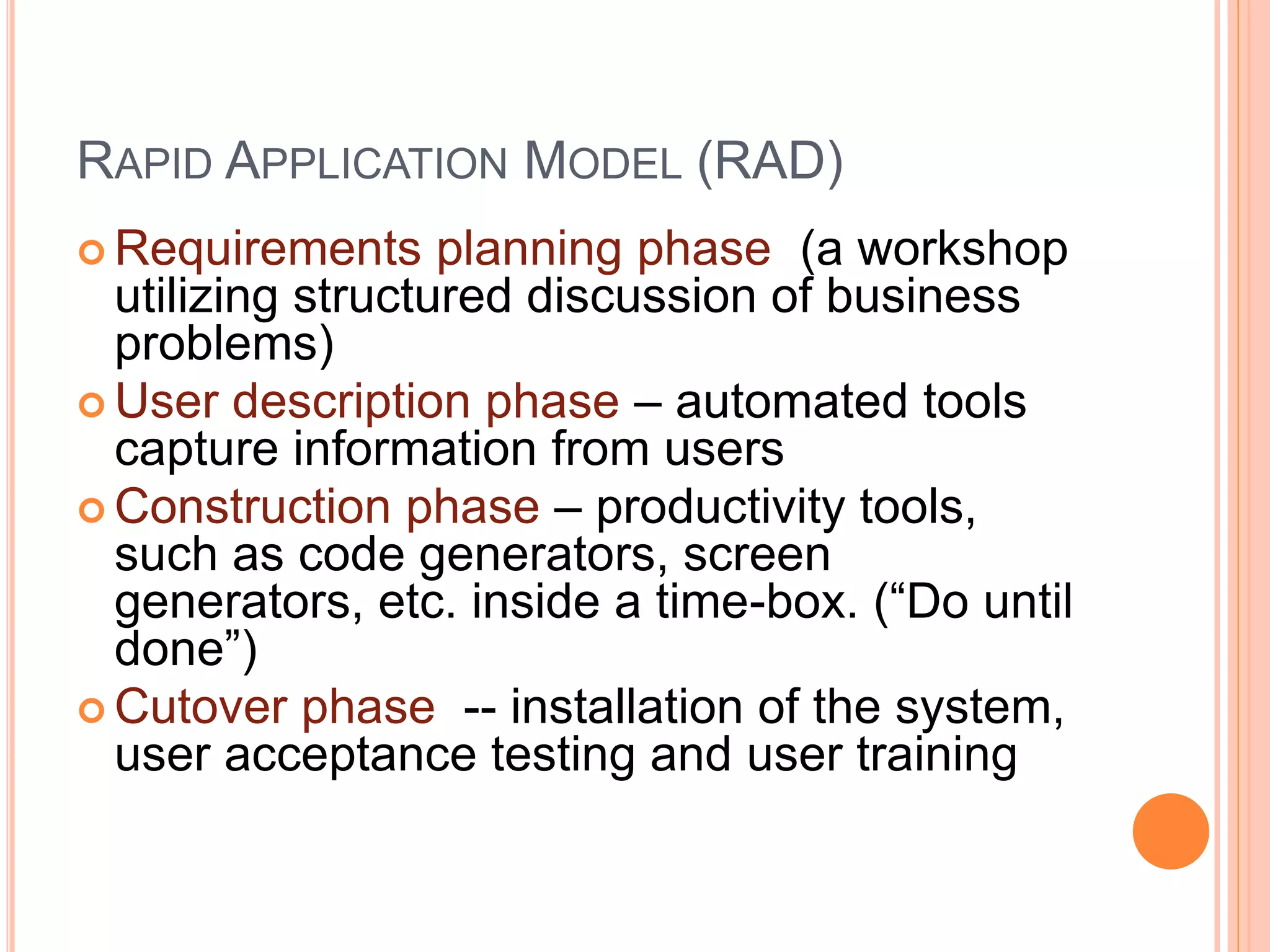 RAPID APPLICATION MODEL (RAD)
 Requirements planning phase (a workshop
utilizing structured discussion of business
problems)
 User description phase – automated tools
capture information from users
 Construction phase – productivity tools,
such as code generators, screen
generators, etc. inside a time-box. (“Do until
done”)
 Cutover phase -- installation of the system,
user acceptance testing and user training
 