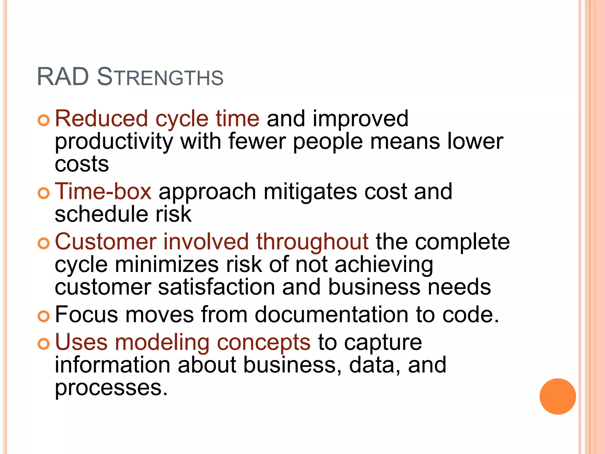 RAD STRENGTHS
 Reduced cycle time and improved
productivity with fewer people means lower
costs
 Time-box approach mitigates cost and
schedule risk
 Customer involved throughout the complete
cycle minimizes risk of not achieving
customer satisfaction and business needs
 Focus moves from documentation to code.
 Uses modeling concepts to capture
information about business, data, and
processes.
 