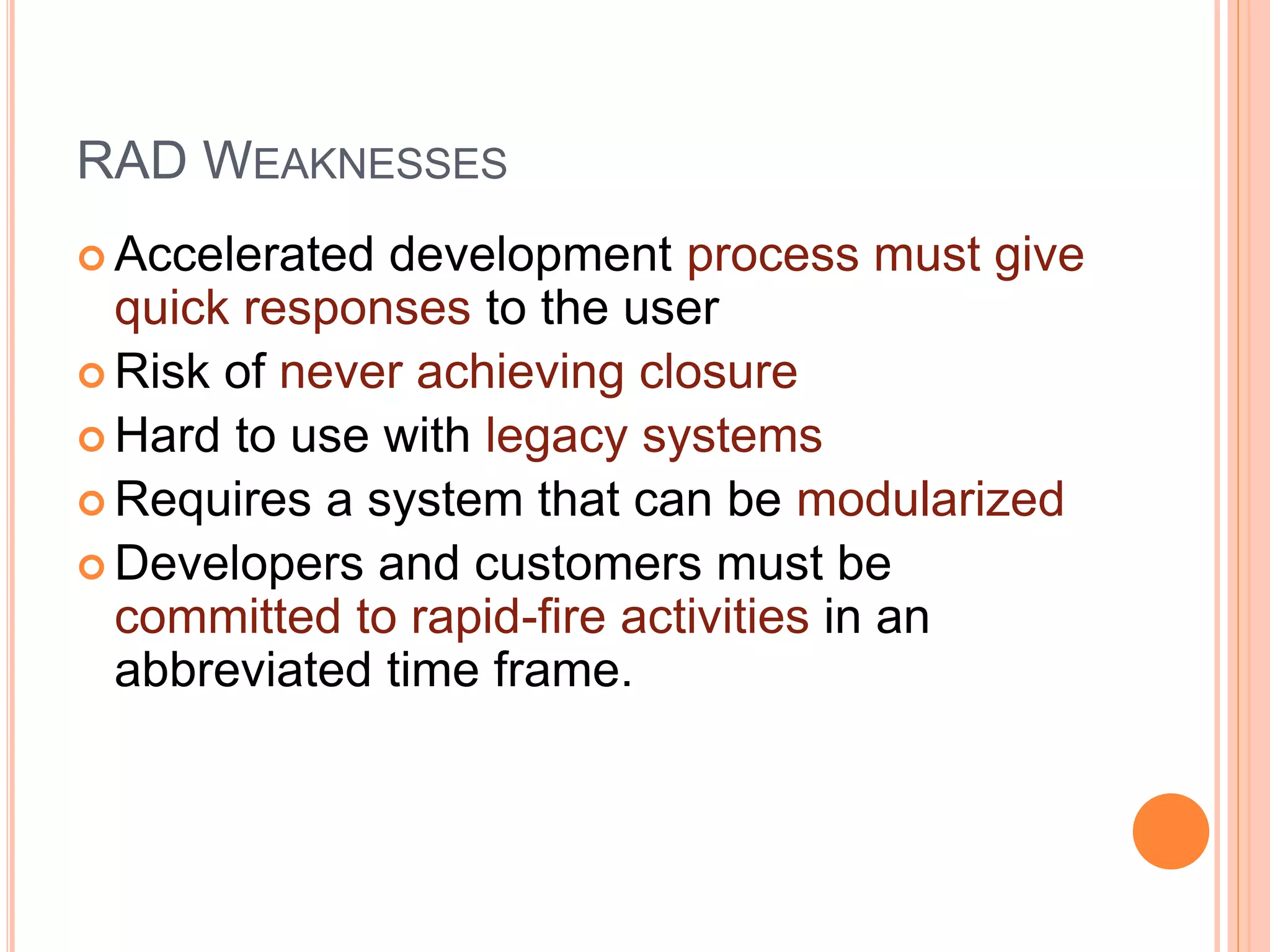 RAD WEAKNESSES
 Accelerated development process must give
quick responses to the user
 Risk of never achieving closure
 Hard to use with legacy systems
 Requires a system that can be modularized
 Developers and customers must be
committed to rapid-fire activities in an
abbreviated time frame.
 