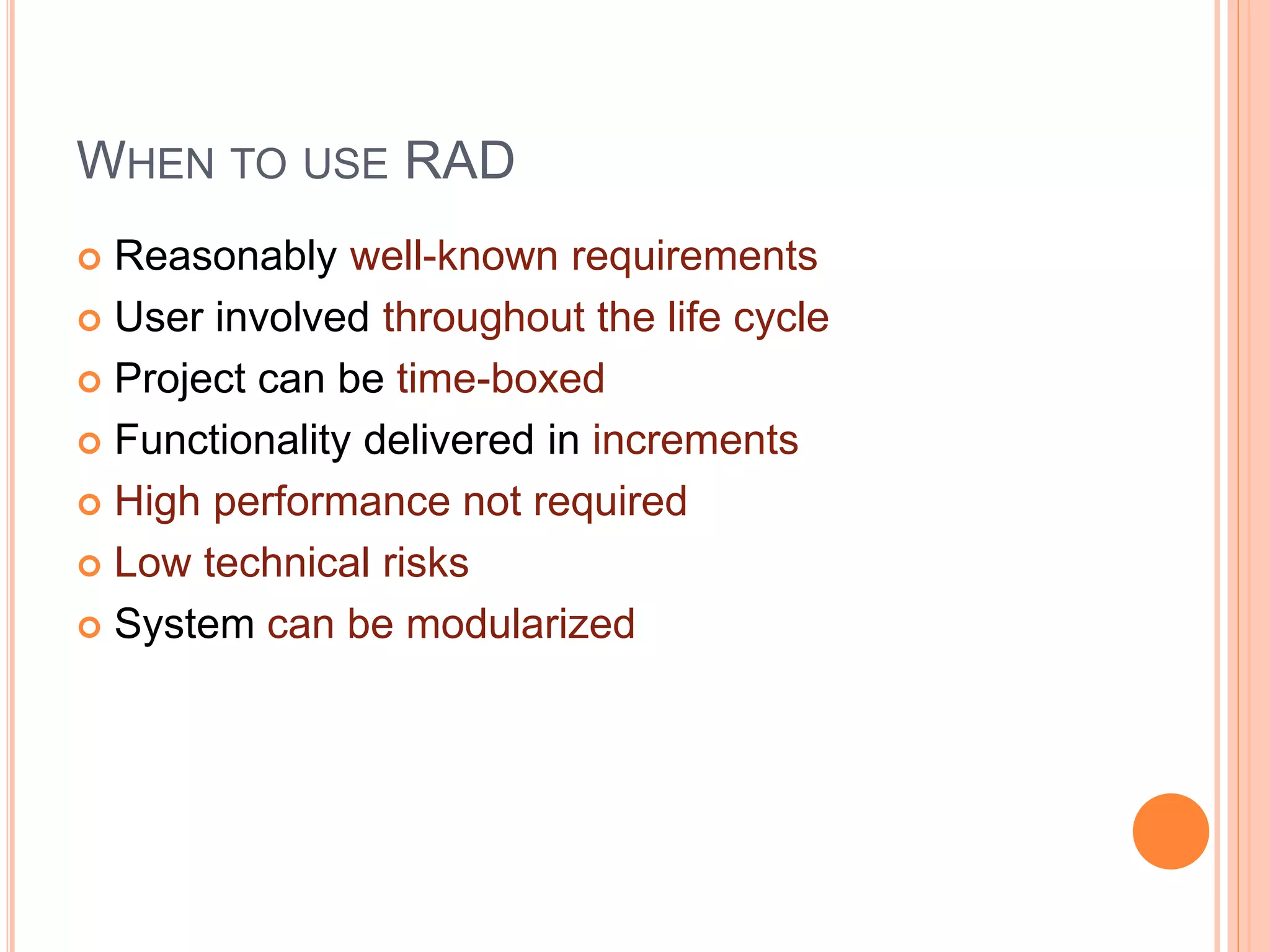 WHEN TO USE RAD
 Reasonably well-known requirements
 User involved throughout the life cycle
 Project can be time-boxed
 Functionality delivered in increments
 High performance not required
 Low technical risks
 System can be modularized
 