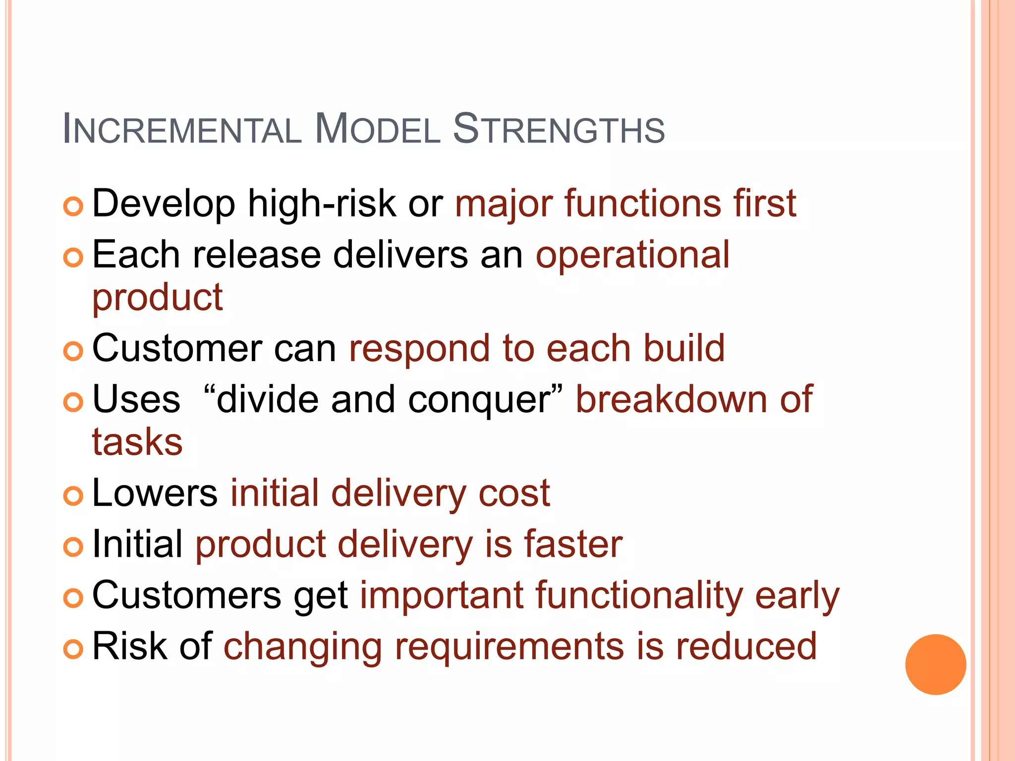 INCREMENTAL MODEL STRENGTHS
 Develop high-risk or major functions first
 Each release delivers an operational
product
 Customer can respond to each build
 Uses “divide and conquer” breakdown of
tasks
 Lowers initial delivery cost
 Initial product delivery is faster
 Customers get important functionality early
 Risk of changing requirements is reduced
 