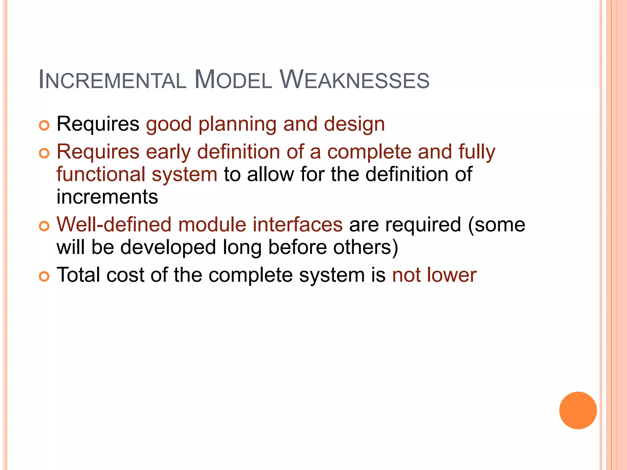 INCREMENTAL MODEL WEAKNESSES
 Requires good planning and design
 Requires early definition of a complete and fully
functional system to allow for the definition of
increments
 Well-defined module interfaces are required (some
will be developed long before others)
 Total cost of the complete system is not lower
 