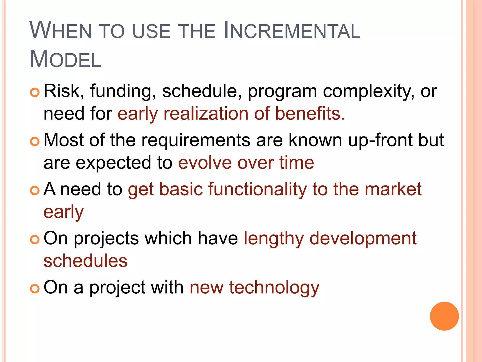 WHEN TO USE THE INCREMENTAL
MODEL
 Risk, funding, schedule, program complexity, or
need for early realization of benefits.
 Most of the requirements are known up-front but
are expected to evolve over time
 A need to get basic functionality to the market
early
 On projects which have lengthy development
schedules
 On a project with new technology
 