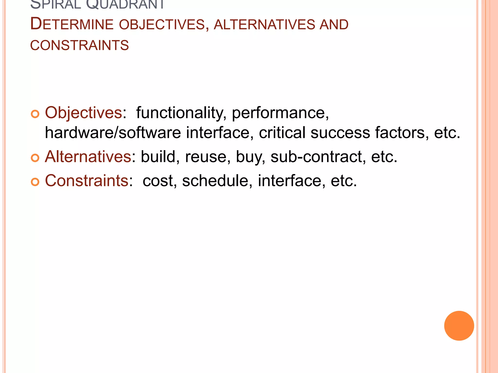 SPIRAL QUADRANT
DETERMINE OBJECTIVES, ALTERNATIVES AND
CONSTRAINTS
 Objectives: functionality, performance,
hardware/software interface, critical success factors, etc.
 Alternatives: build, reuse, buy, sub-contract, etc.
 Constraints: cost, schedule, interface, etc.
 