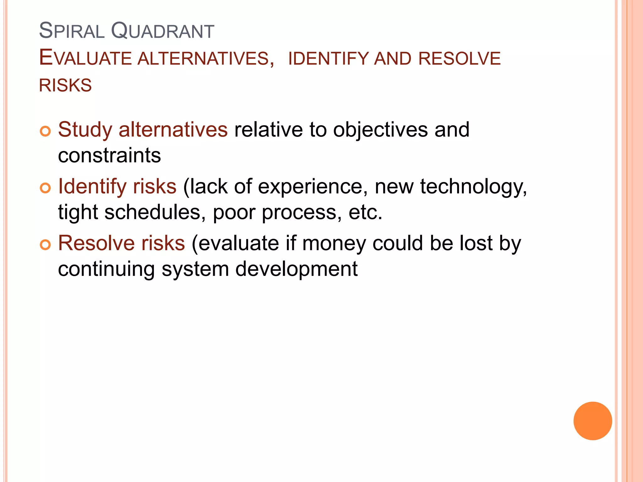 SPIRAL QUADRANT
EVALUATE ALTERNATIVES, IDENTIFY AND RESOLVE
RISKS
 Study alternatives relative to objectives and
constraints
 Identify risks (lack of experience, new technology,
tight schedules, poor process, etc.
 Resolve risks (evaluate if money could be lost by
continuing system development
 