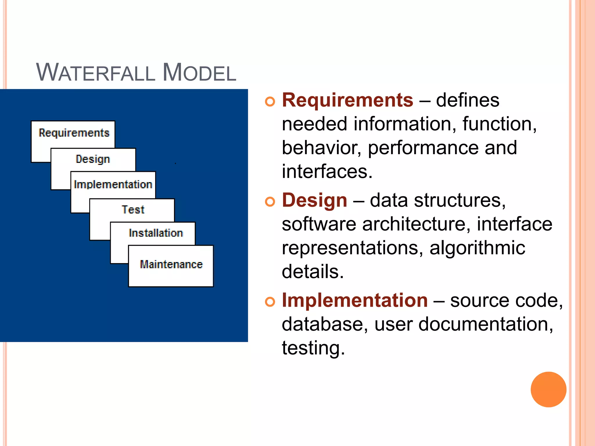 WATERFALL MODEL
 Requirements – defines
needed information, function,
behavior, performance and
interfaces.
 Design – data structures,
software architecture, interface
representations, algorithmic
details.
 Implementation – source code,
database, user documentation,
testing.
 