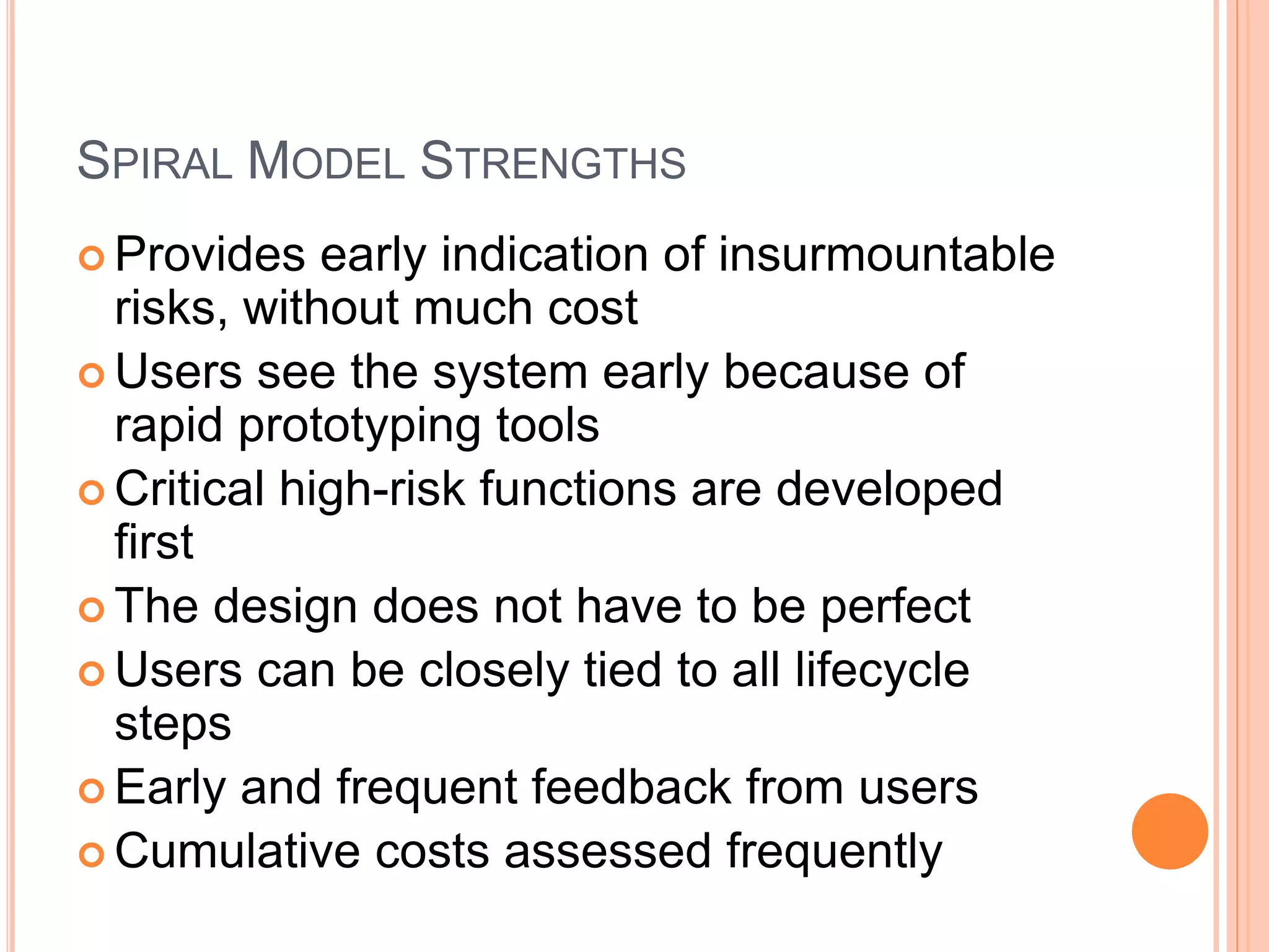 SPIRAL MODEL STRENGTHS
 Provides early indication of insurmountable
risks, without much cost
 Users see the system early because of
rapid prototyping tools
 Critical high-risk functions are developed
first
 The design does not have to be perfect
 Users can be closely tied to all lifecycle
steps
 Early and frequent feedback from users
 Cumulative costs assessed frequently
 