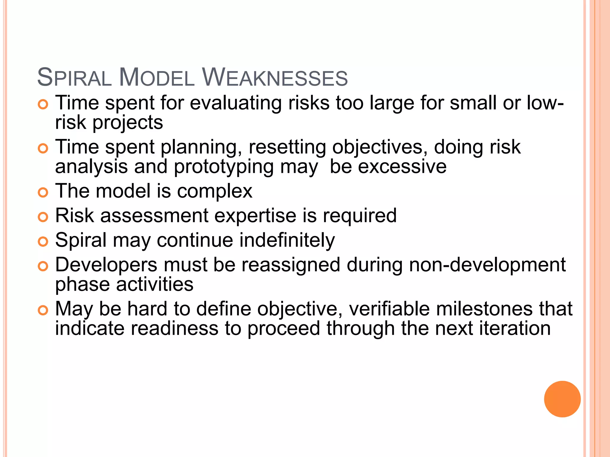 SPIRAL MODEL WEAKNESSES
 Time spent for evaluating risks too large for small or low-
risk projects
 Time spent planning, resetting objectives, doing risk
analysis and prototyping may be excessive
 The model is complex
 Risk assessment expertise is required
 Spiral may continue indefinitely
 Developers must be reassigned during non-development
phase activities
 May be hard to define objective, verifiable milestones that
indicate readiness to proceed through the next iteration
 