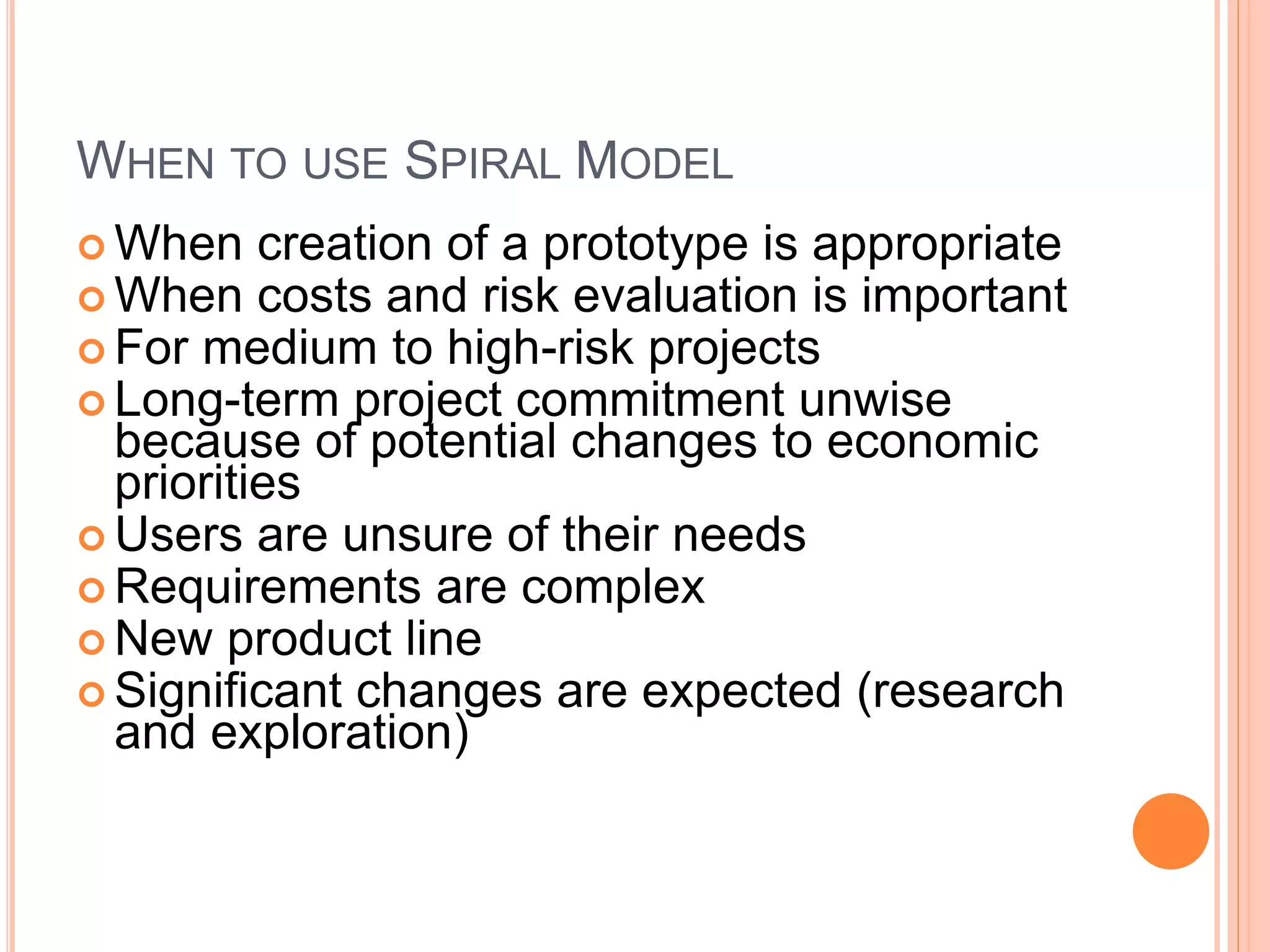 WHEN TO USE SPIRAL MODEL
 When creation of a prototype is appropriate
 When costs and risk evaluation is important
 For medium to high-risk projects
 Long-term project commitment unwise
because of potential changes to economic
priorities
 Users are unsure of their needs
 Requirements are complex
 New product line
 Significant changes are expected (research
and exploration)
 