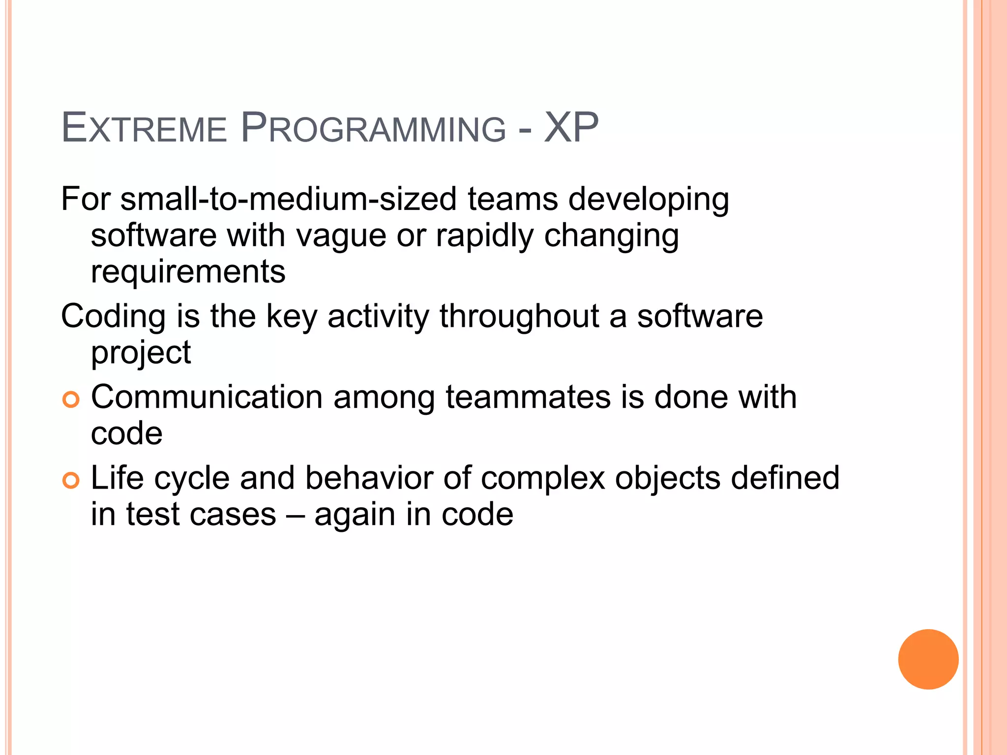 EXTREME PROGRAMMING - XP
For small-to-medium-sized teams developing
software with vague or rapidly changing
requirements
Coding is the key activity throughout a software
project
 Communication among teammates is done with
code
 Life cycle and behavior of complex objects defined
in test cases – again in code
 