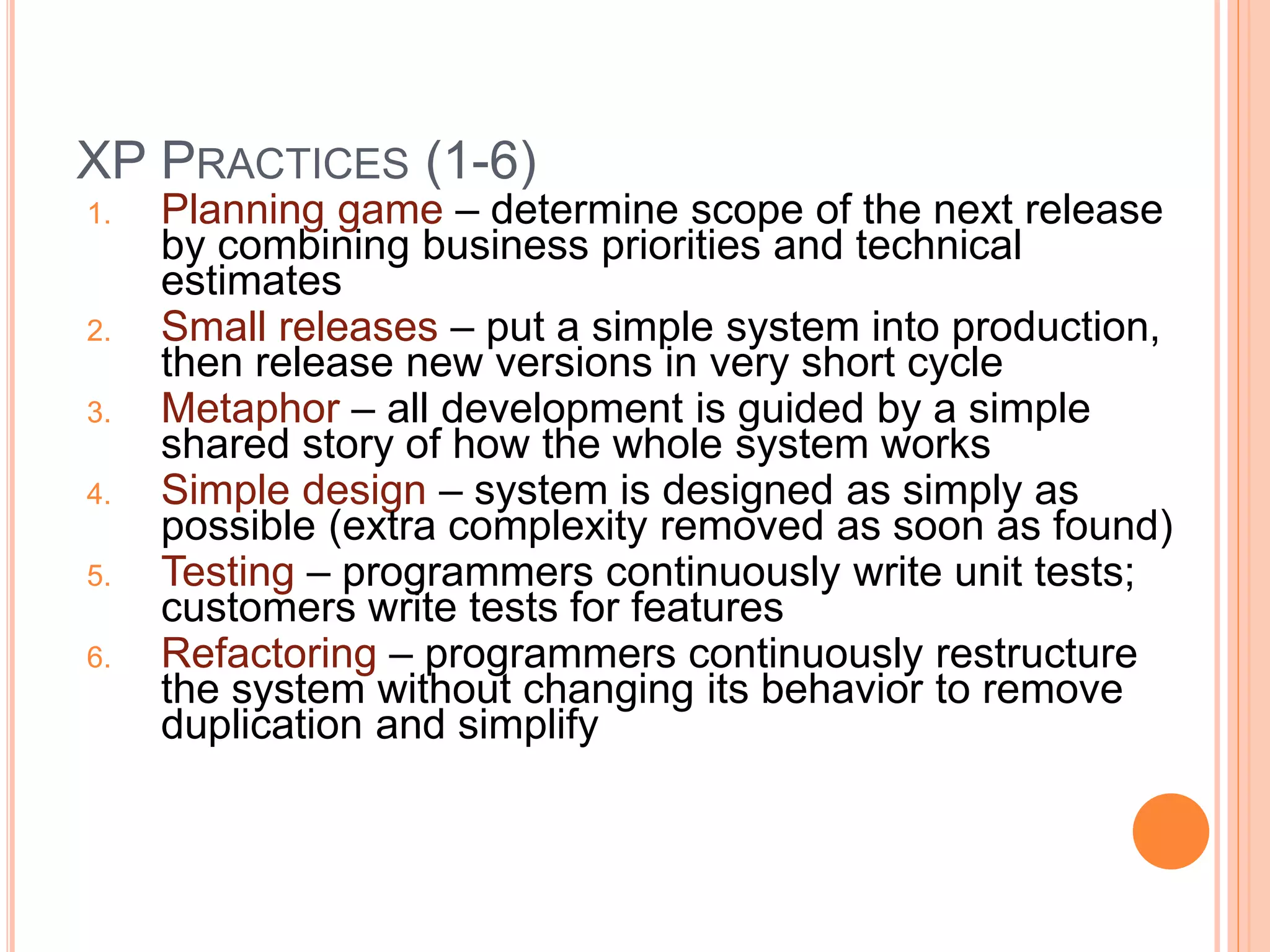 XP PRACTICES (1-6)
1. Planning game – determine scope of the next release
by combining business priorities and technical
estimates
2. Small releases – put a simple system into production,
then release new versions in very short cycle
3. Metaphor – all development is guided by a simple
shared story of how the whole system works
4. Simple design – system is designed as simply as
possible (extra complexity removed as soon as found)
5. Testing – programmers continuously write unit tests;
customers write tests for features
6. Refactoring – programmers continuously restructure
the system without changing its behavior to remove
duplication and simplify
 