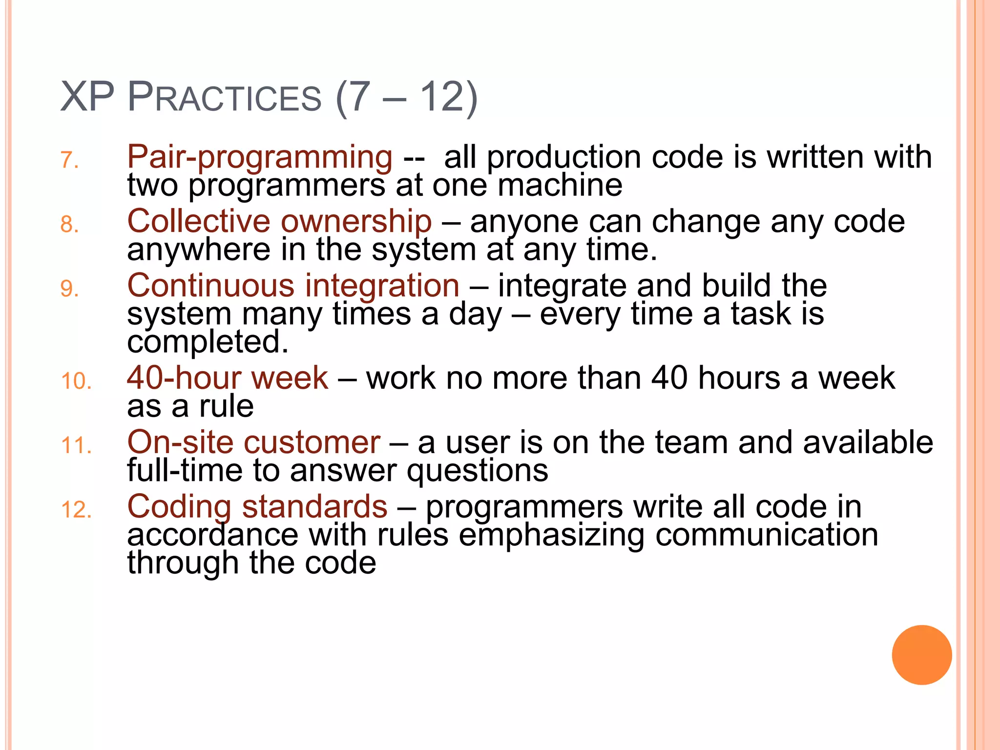 XP PRACTICES (7 – 12)
7. Pair-programming -- all production code is written with
two programmers at one machine
8. Collective ownership – anyone can change any code
anywhere in the system at any time.
9. Continuous integration – integrate and build the
system many times a day – every time a task is
completed.
10. 40-hour week – work no more than 40 hours a week
as a rule
11. On-site customer – a user is on the team and available
full-time to answer questions
12. Coding standards – programmers write all code in
accordance with rules emphasizing communication
through the code
 