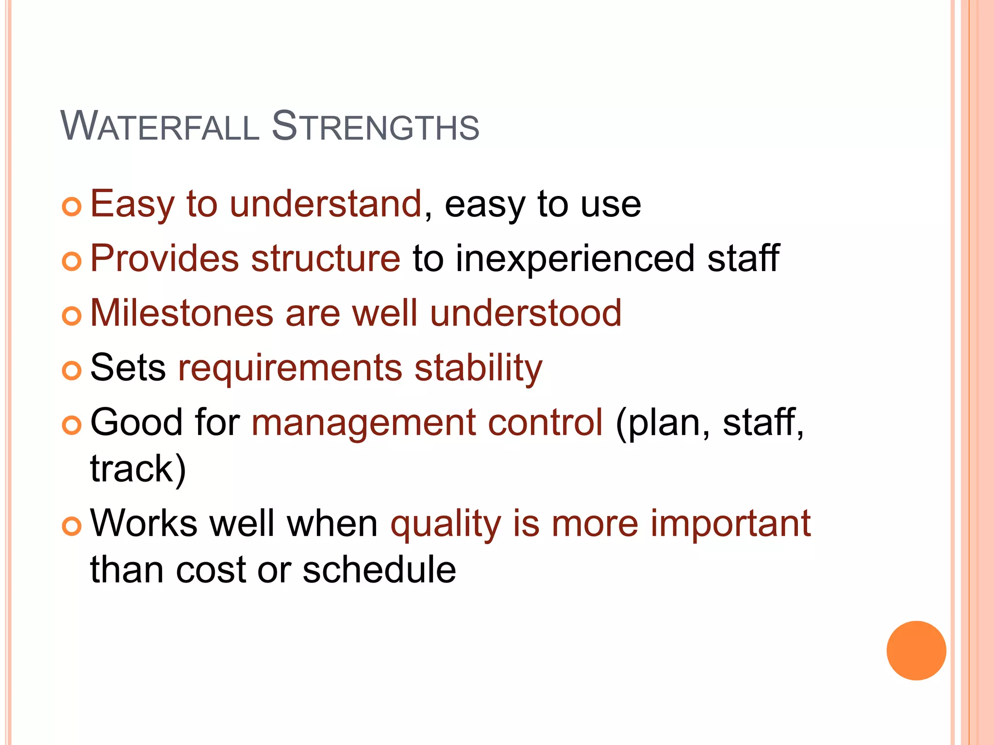 WATERFALL STRENGTHS
 Easy to understand, easy to use
 Provides structure to inexperienced staff
 Milestones are well understood
 Sets requirements stability
 Good for management control (plan, staff,
track)
 Works well when quality is more important
than cost or schedule
 
