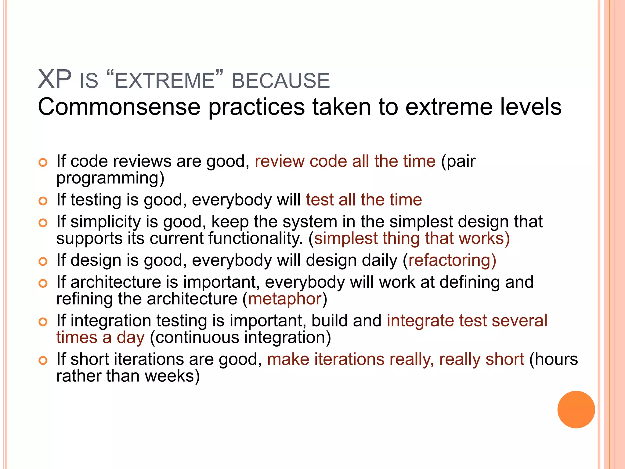 XP IS “EXTREME” BECAUSE
Commonsense practices taken to extreme levels
 If code reviews are good, review code all the time (pair
programming)
 If testing is good, everybody will test all the time
 If simplicity is good, keep the system in the simplest design that
supports its current functionality. (simplest thing that works)
 If design is good, everybody will design daily (refactoring)
 If architecture is important, everybody will work at defining and
refining the architecture (metaphor)
 If integration testing is important, build and integrate test several
times a day (continuous integration)
 If short iterations are good, make iterations really, really short (hours
rather than weeks)
 