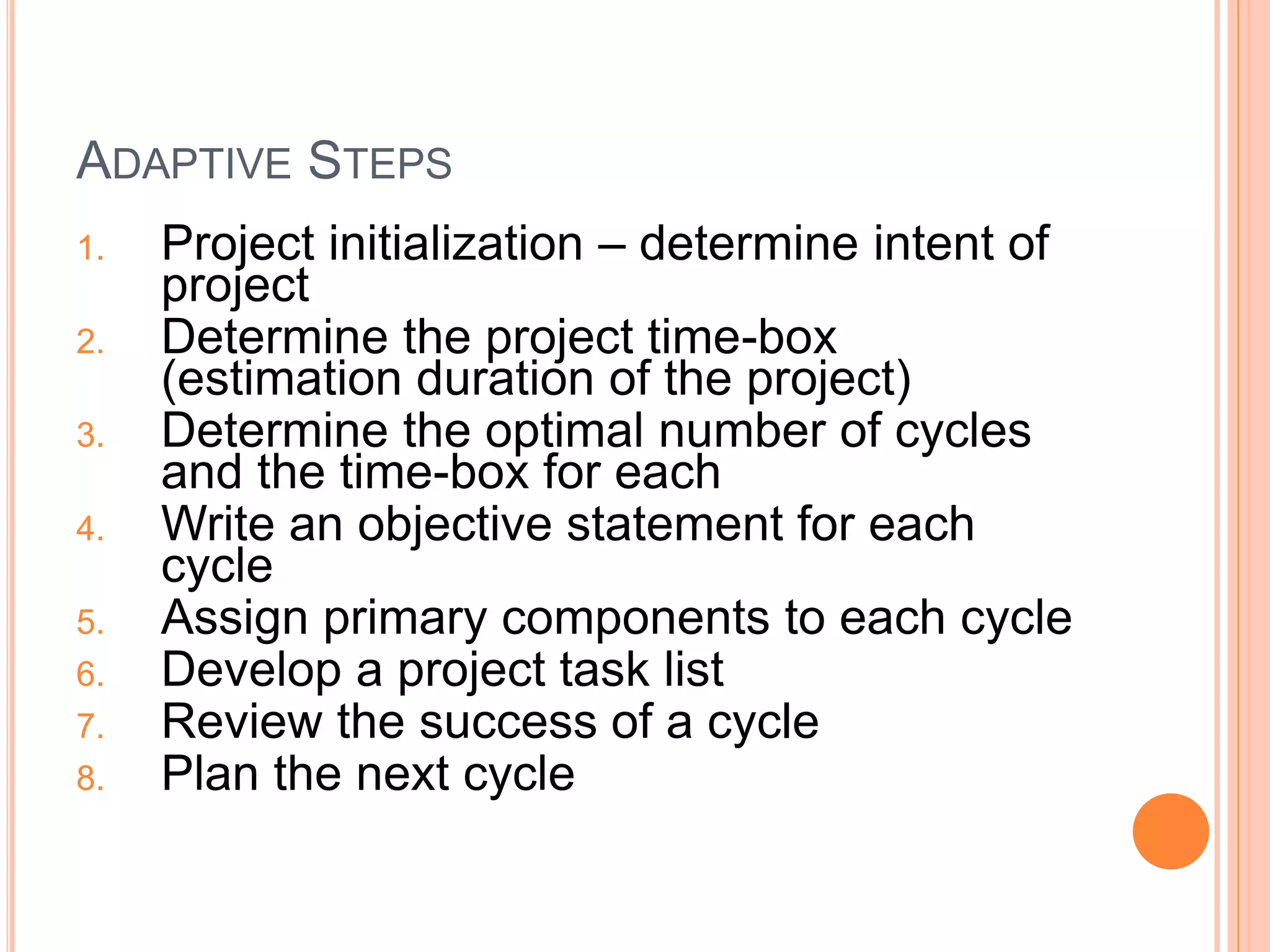 ADAPTIVE STEPS
1. Project initialization – determine intent of
project
2. Determine the project time-box
(estimation duration of the project)
3. Determine the optimal number of cycles
and the time-box for each
4. Write an objective statement for each
cycle
5. Assign primary components to each cycle
6. Develop a project task list
7. Review the success of a cycle
8. Plan the next cycle
 