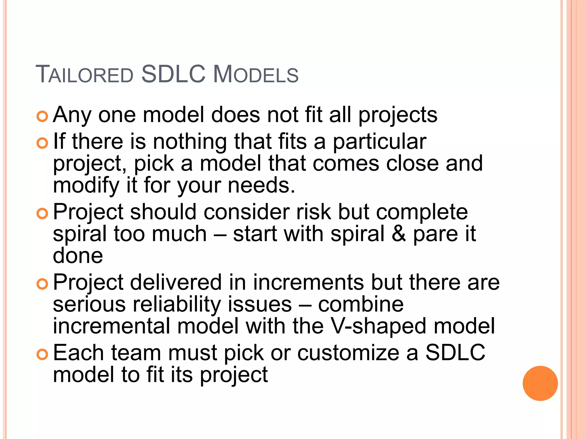 TAILORED SDLC MODELS
 Any one model does not fit all projects
 If there is nothing that fits a particular
project, pick a model that comes close and
modify it for your needs.
 Project should consider risk but complete
spiral too much – start with spiral & pare it
done
 Project delivered in increments but there are
serious reliability issues – combine
incremental model with the V-shaped model
 Each team must pick or customize a SDLC
model to fit its project
 