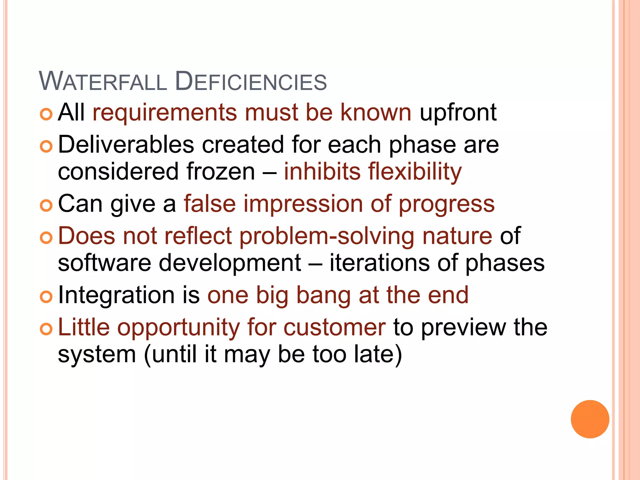 WATERFALL DEFICIENCIES
 All requirements must be known upfront
 Deliverables created for each phase are
considered frozen – inhibits flexibility
 Can give a false impression of progress
 Does not reflect problem-solving nature of
software development – iterations of phases
 Integration is one big bang at the end
 Little opportunity for customer to preview the
system (until it may be too late)
 