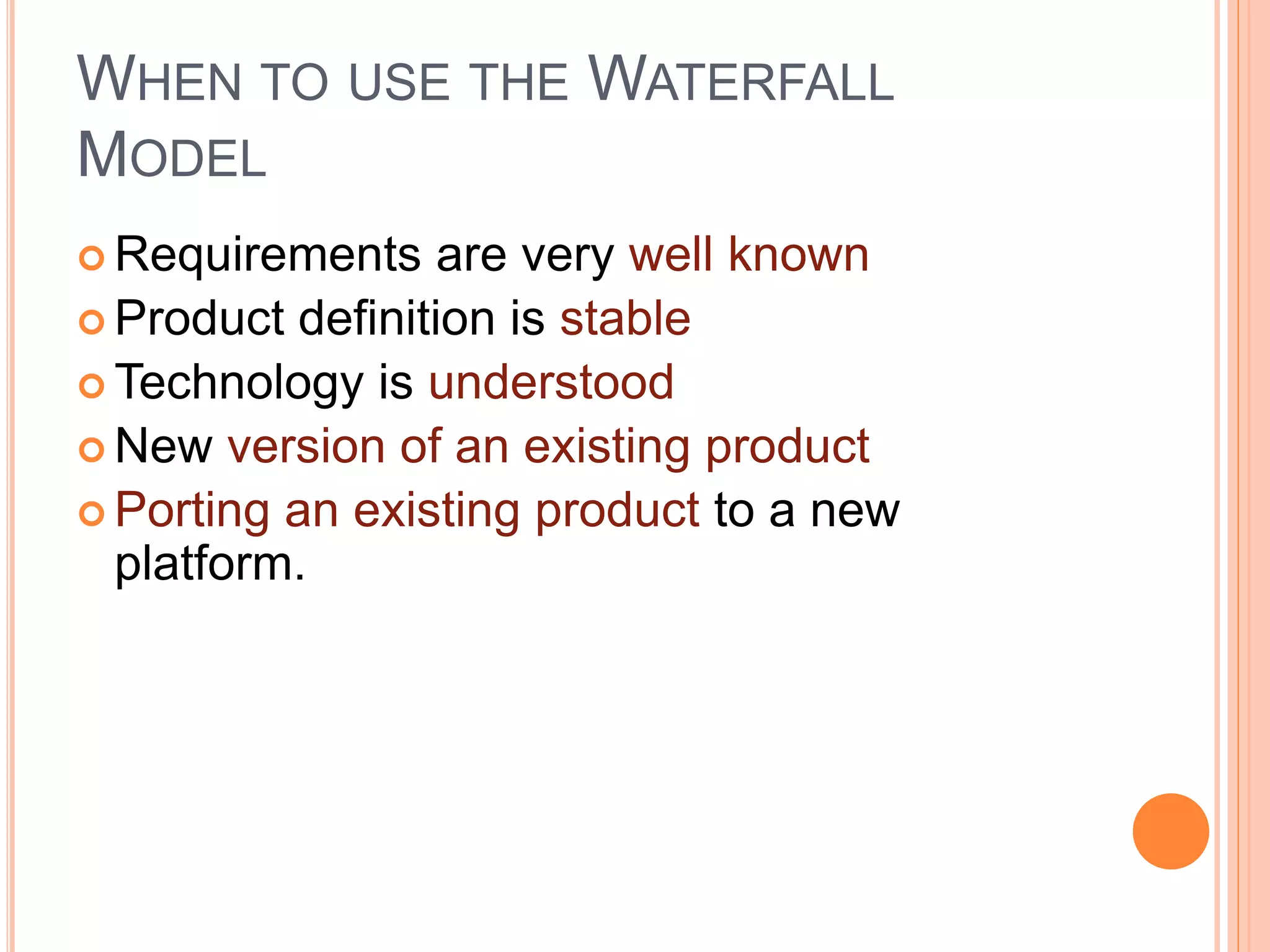 WHEN TO USE THE WATERFALL
MODEL
 Requirements are very well known
 Product definition is stable
 Technology is understood
 New version of an existing product
 Porting an existing product to a new
platform.
 