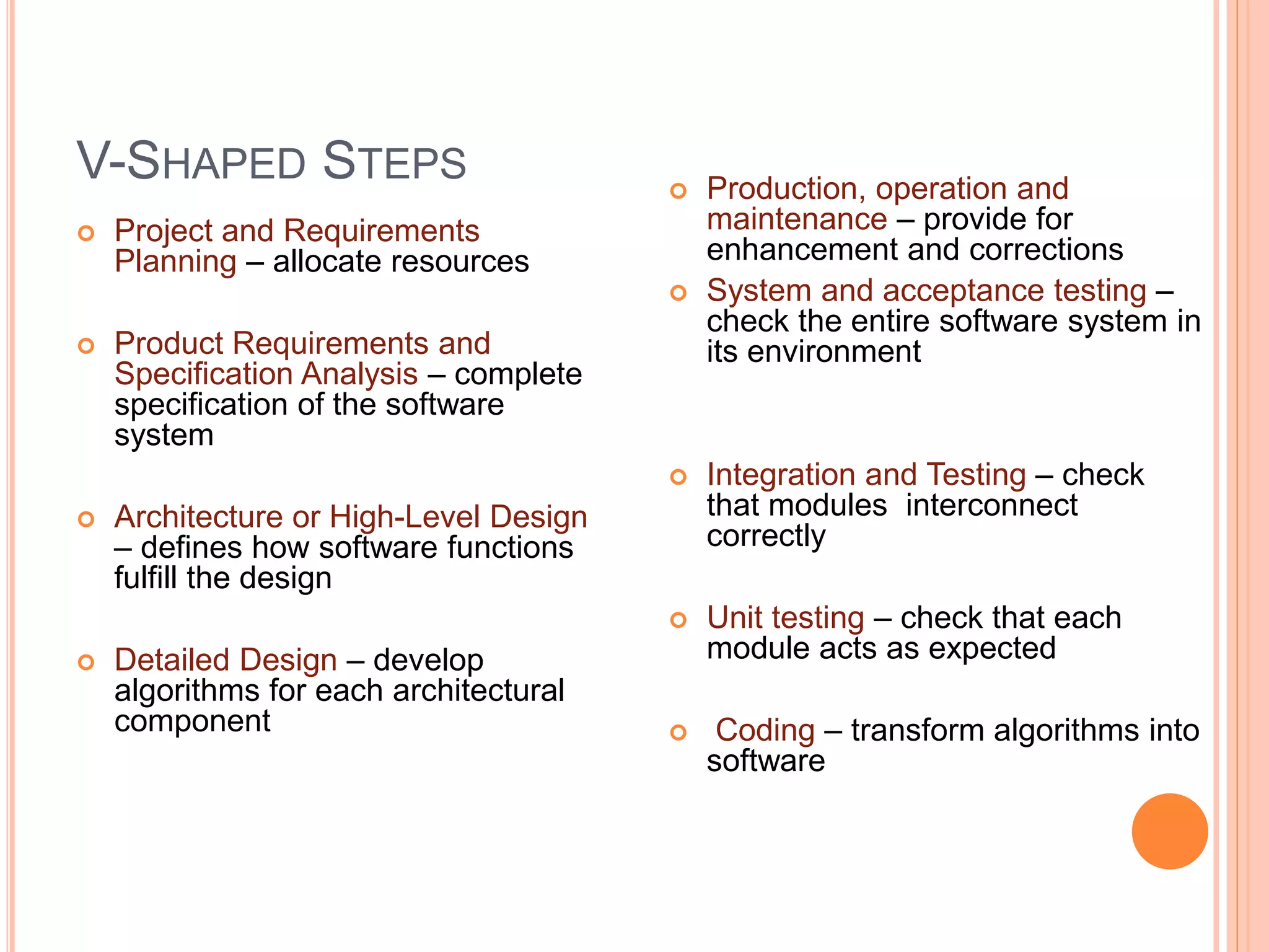 V-SHAPED STEPS
 Project and Requirements
Planning – allocate resources
 Product Requirements and
Specification Analysis – complete
specification of the software
system
 Architecture or High-Level Design
– defines how software functions
fulfill the design
 Detailed Design – develop
algorithms for each architectural
component
 Production, operation and
maintenance – provide for
enhancement and corrections
 System and acceptance testing –
check the entire software system in
its environment
 Integration and Testing – check
that modules interconnect
correctly
 Unit testing – check that each
module acts as expected
 Coding – transform algorithms into
software
 