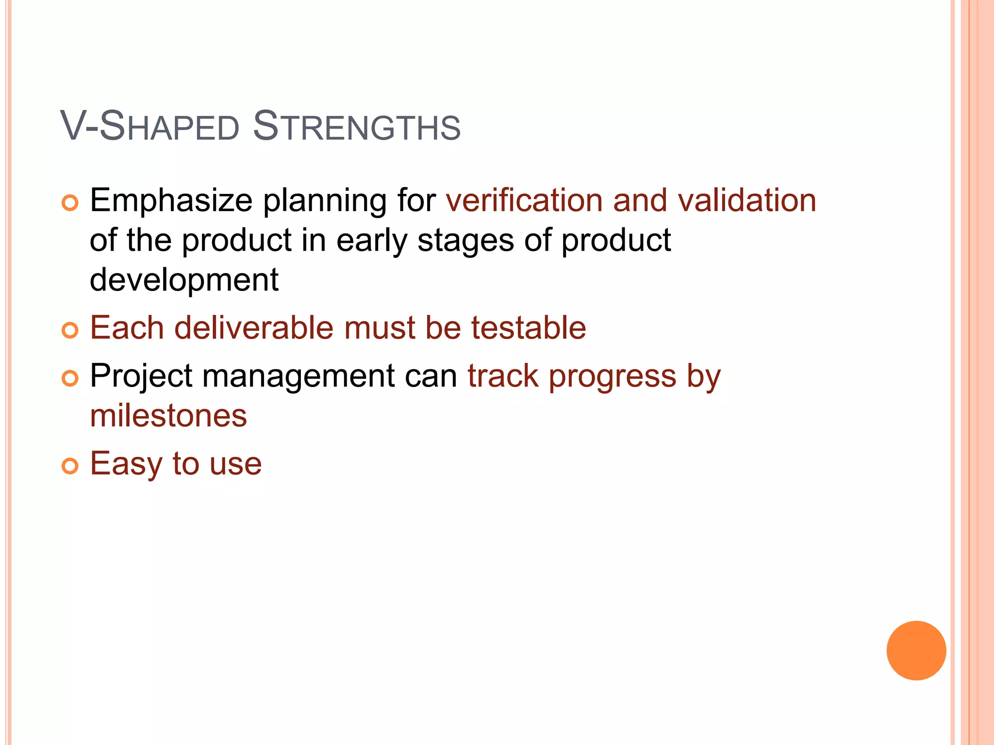 V-SHAPED STRENGTHS
 Emphasize planning for verification and validation
of the product in early stages of product
development
 Each deliverable must be testable
 Project management can track progress by
milestones
 Easy to use
 