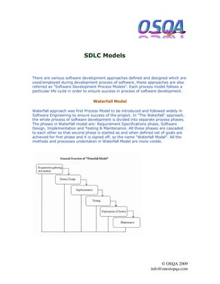 SDLC Models


There are various software development approaches defined and designed which are
used/employed during development process of software, these approaches are also
referred as "Software Development Process Models". Each process model follows a
particular life cycle in order to ensure success in process of software development.

                                 Waterfall Model

Waterfall approach was first Process Model to be introduced and followed widely in
Software Engineering to ensure success of the project. In "The Waterfall" approach,
the whole process of software development is divided into separate process phases.
The phases in Waterfall model are: Requirement Specifications phase, Software
Design, Implementation and Testing & Maintenance. All these phases are cascaded
to each other so that second phase is started as and when defined set of goals are
achieved for first phase and it is signed off, so the name "Waterfall Model". All the
methods and processes undertaken in Waterfall Model are more visible.




                                                                       © OSQA 2009
                                                                  info@onestopqa.com
 