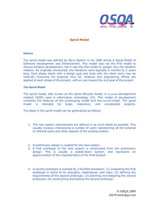 Spiral Model



History

The spiral model was defined by Barry Boehm in his 1988 article A Spiral Model of
Software Development and Enhancement. This model was not the first model to
discuss iterative development, but it was the first model to explain why the iteration
matters. As originally envisioned, the iterations were typically 6 months to 2 years
long. Each phase starts with a design goal and ends with the client (who may be
internal) reviewing the progress thus far. Analysis and engineering efforts are
applied at each phase of the project, with an eye toward the end goal of the project.

The Spiral Model

The spiral model, also known as the spiral lifecycle model, is a systems development
method (SDM) used in information technology (IT). This model of development
combines the features of the prototyping model and the waterfall model. The spiral
model    is  intended    for  large,  expensive,      and   complicated      projects.

The steps in the spiral model can be generalized as follows:




   1. The new system requirements are defined in as much detail as possible. This
      usually involves interviewing a number of users representing all the external
      or internal users and other aspects of the existing system.




   2. A preliminary design is created for the new system.
   3. A first prototype of the new system is constructed from the preliminary
      design. This is usually a scaled-down system, and represents an
      approximation of the characteristics of the final product.




   4. A second prototype is evolved by a fourfold procedure: (1) evaluating the first
      prototype in terms of its strengths, weaknesses, and risks; (2) defining the
      requirements of the second prototype; (3) planning and designing the second
      prototype; (4) constructing and testing the second prototype.



                                                                      © OSQA 2009
                                                                 info@onestopqa.com
 