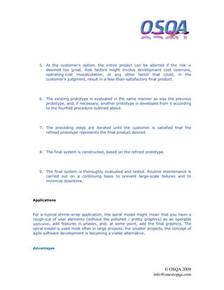 5. At the customer's option, the entire project can be aborted if the risk is
      deemed too great. Risk factors might involve development cost overruns,
      operating-cost miscalculation, or any other factor that could, in the
      customer's judgment, result in a less-than-satisfactory final product.




   6. The existing prototype is evaluated in the same manner as was the previous
      prototype, and, if necessary, another prototype is developed from it according
      to the fourfold procedure outlined above.




   7. The preceding steps are iterated until the customer is satisfied that the
      refined prototype represents the final product desired.




   8. The final system is constructed, based on the refined prototype.




   9. The final system is thoroughly evaluated and tested. Routine maintenance is
      carried out on a continuing basis to prevent large-scale failures and to
      minimize downtime.




Applications



For a typical shrink-wrap application, the spiral model might mean that you have a
rough-cut of user elements (without the polished / pretty graphics) as an operable
application, add features in phases, and, at some point, add the final graphics. The
spiral model is used most often in large projects. For smaller projects, the concept of
agile software development is becoming a viable alternative.



Advantages




                                                                       © OSQA 2009
                                                                  info@onestopqa.com
 