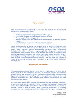 What is RAD?




RAD (rapid application development) is a concept that products can be developed
faster and of higher quality through:

   •   Gathering requirements using workshops or focus groups
   •   Prototyping and early, reiterative user testing of designs
   •   The re-use of software components
   •   A rigidly paced schedule that defers design improvements to the next product
       version
   •   Less formality in reviews and other team communication

Some companies offer products that provide some or all of the tools for RAD
software development. (The concept can be applied to hardware development as
well.) These products include requirements gathering tools, prototyping
tools, computer-aided   software    engineering tools,   language   development
environments such as those for the Java platform, groupware for communication
among development members, and testing tools. RAD usually embraces object-
oriented programming methodology, which inherently fosters software re-use. The
most popular object-oriented programming languages, C++ and Java, are offered in
visual programming packages often described as providing rapid application
development.

                          Development Methodology




The traditional software development cycle follows a rigid sequence of steps with a
formal sign-off at the completion of each. A complete, detailed requirements
analysis is done that attempts to capture the system requirements in a Requirements
Specification. Users are forced to "sign-off" on the specification before development
proceeds to the next step. This is followed by a complete system design and then
development and testing.

But, what if the design phase uncovers requirements that are technically unfeasible,
or extremely expensive to implement? What if errors in the design are encountered
during the build phase? The elapsed time between the initial analysis and testing is
usually a period of several months. What if business requirements or priorities
change or the users realize they overlooked critical needs during the analysis phase?


                                                                     © OSQA 2009
                                                                info@onestopqa.com
 