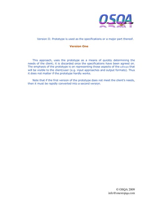 Version II: Prototype is used as the specifications or a major part thereof.

                                Version One




    This approach, uses the prototype as a means of quickly determining the
needs of the client; it is discarded once the specifications have been agreed on.
The emphasis of the prototype is on representing those aspects of the software that
will be visible to the client/user (e.g. input approaches and output formats). Thus
it does not matter if the prototype hardly works.

   Note that if the first version of the prototype does not meet the client’s needs,
then it must be rapidly converted into a second version.




                                                                    © OSQA 2009
                                                               info@onestopqa.com
 