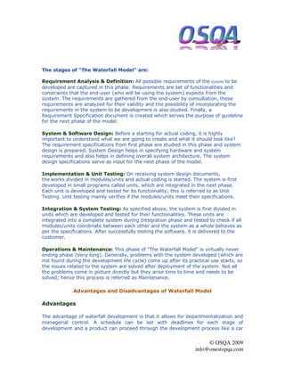The stages of "The Waterfall Model" are:

Requirement Analysis & Definition: All possible requirements of the system to be
developed are captured in this phase. Requirements are set of functionalities and
constraints that the end-user (who will be using the system) expects from the
system. The requirements are gathered from the end-user by consultation, these
requirements are analyzed for their validity and the possibility of incorporating the
requirements in the system to be development is also studied. Finally, a
Requirement Specification document is created which serves the purpose of guideline
for the next phase of the model.

System & Software Design: Before a starting for actual coding, it is highly
important to understand what we are going to create and what it should look like?
The requirement specifications from first phase are studied in this phase and system
design is prepared. System Design helps in specifying hardware and system
requirements and also helps in defining overall system architecture. The system
design specifications serve as input for the next phase of the model.

Implementation & Unit Testing: On receiving system design documents,
the works divided in modules/units and actual coding is started. The system is first
developed in small programs called units, which are integrated in the next phase.
Each unit is developed and tested for its functionality; this is referred to as Unit
Testing. Unit testing mainly verifies if the modules/units meet their specifications.

Integration & System Testing: As specified above, the system is first divided in
units which are developed and tested for their functionalities. These units are
integrated into a complete system during Integration phase and tested to check if all
modules/units coordinate between each other and the system as a whole behaves as
per the specifications. After successfully testing the software, it is delivered to the
customer.

Operations & Maintenance: This phase of "The Waterfall Model" is virtually never
ending phase (Very long). Generally, problems with the system developed (which are
not found during the development life cycle) come up after its practical use starts, so
the issues related to the system are solved after deployment of the system. Not all
the problems come in picture directly but they arise time to time and needs to be
solved; hence this process is referred as Maintenance.

             Advantages and Disadvantages of Waterfall Model

Advantages

The advantage of waterfall development is that it allows for departmentalization and
managerial control. A schedule can be set with deadlines for each stage of
development and a product can proceed through the development process like a car


                                                                        © OSQA 2009
                                                                   info@onestopqa.com
 