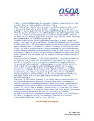 system is constructed to visually show the users what their requirements may look
like when they are implemented into a finished system.
Rapid Prototyping involved creating a working model of various parts of the system
at a very early stage, after a relatively short investigation. The method used in
building it is usually quite informal, the most important factor being the speed with
which the model is provided. The model then becomes the starting point from which
users can re-examine their expectations and clarify their requirements. When this
has been achieved, the prototype model is 'thrown away', and the system is formally
developed based on the identified requirements.
The most obvious reason for using Throwaway Prototyping is that it can be done
quickly. If the users can get quick feedback on their requirements, they may be able
to refine them early in the development of the software. Making changes early in the
development lifecycle is extremely cost effective since there is nothing at that point
to redo. If a project is changed after a considerable work has been done then small
changes could require large efforts to implement since software systems have many
dependencies. Speed is crucial in implementing a throwaway prototype, since with a
limited budget of time and money little can be expended on a prototype that will be
discarded.
Another strength of Throwaway Prototyping is its ability to construct interfaces that
the users can test. The user interface is what the user sees as the system, and by
seeing it in front of them, it is much easier to grasp how the system will work.
…it is asserted that revolutionary rapid prototyping is a more effective manner in
which to deal with user requirements-related issues, and therefore a greater
enhancement to software productivity overall. Requirements can be identified,
simulated, and tested far more quickly and cheaply when issues of evolvability,
maintainability, and software structure are ignored. This, in turn, leads to the
accurate specification of requirements, and the subsequent construction of a valid
and usable system from the user's perspective via conventional software
development models.
Prototypes can be classified according to the fidelity with which they resemble the
actual product in terms of appearance, interaction and timing. One method of
creating a low fidelity Throwaway Prototype is Paper Prototyping. The prototype is
implemented using paper and pencil, and thus mimics the function of the actual
product, but does not look at all like it. Another method to easily build high fidelity
Throwaway Prototypes is to use a GUI Builder and create a click dummy, a prototype
that looks like the goal system, but does not provide any functionality.
Not exactly the same as Throwaway Prototyping, but certainly in the same family, is
the usage of storyboards, animatics or drawings. These are non-functional
implementations but show how the system will look.

                            Evolutionary Prototyping




                                                                       © OSQA 2009
                                                                  info@onestopqa.com
 