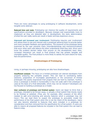 There are many advantages to using prototyping in software development, some
tangible some abstract.

Reduced time and costs: Prototyping can improve the quality of requirements and
specifications provided to developers. Because changes cost exponentially more to
implement as they are detected later in development, the early determination
of what the user really wants can result in faster and less expensive software.

Improved and increased user involvement: Prototyping requires user involvement
and allows them to see and interact with a prototype allowing them to provide better
and more complete feedback and specifications. The presence of the prototype being
examined by the user prevents many misunderstandings and miscommunications
that occur when each side believe the other understands what they said. Since users
know the problem domain better than anyone on the development team does,
increased interaction can result in final product that has greater tangible and
intangible quality. The final product is more likely to satisfy the users desire for look,
feel and performance.

                          Disadvantages of Prototyping




Using, or perhaps misusing, prototyping can also have disadvantages.

Insufficient analysis: The focus on a limited prototype can distract developers from
properly analyzing the complete project. This can lead to overlooking better
solutions, preparation of incomplete specifications or the conversion of limited
prototypes into poorly engineered final projects that are hard to maintain. Further,
since a prototype is limited in functionality it may not scale well if the prototype is
used as the basis of a final deliverable, which may not be noticed if developers are
too focused on building a prototype as a model.

User confusion of prototype and finished system: Users can begin to think that a
prototype, intended to be thrown away, is actually a final system that merely needs
to be finished or polished. (They are, for example, often unaware of the effort
needed to add error-checking and security features which a prototype may not
have.) This can lead them to expect the prototype to accurately model the
performance of the final system when this is not the intent of the developers. Users
can also become attached to features that were included in a prototype for
consideration and then removed from the specification for a final system. If users are
able to require all proposed features be included in the final system this can lead to
feature creep.




                                                                         © OSQA 2009
                                                                    info@onestopqa.com
 