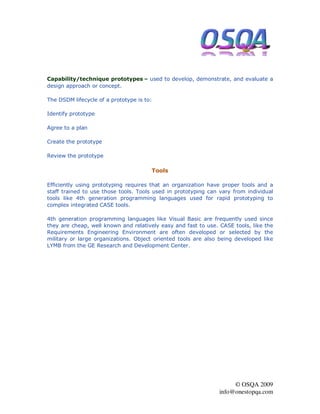 Capability/technique prototypes – used to develop, demonstrate, and evaluate a
design approach or concept.

The DSDM lifecycle of a prototype is to:

Identify prototype

Agree to a plan

Create the prototype

Review the prototype

                                       Tools

Efficiently using prototyping requires that an organization have proper tools and a
staff trained to use those tools. Tools used in prototyping can vary from individual
tools like 4th generation programming languages used for rapid prototyping to
complex integrated CASE tools.

4th generation programming languages like Visual Basic are frequently used since
they are cheap, well known and relatively easy and fast to use. CASE tools, like the
Requirements Engineering Environment are often developed or selected by the
military or large organizations. Object oriented tools are also being developed like
LYMB from the GE Research and Development Center.




                                                                     © OSQA 2009
                                                                info@onestopqa.com
 