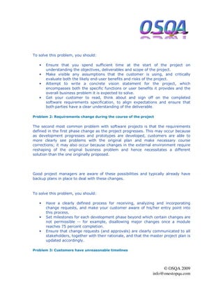To solve this problem, you should:

   •   Ensure that you spend sufficient time at the start of the project on
       understanding the objectives, deliverables and scope of the project.
   •   Make visible any assumptions that the customer is using, and critically
       evaluate both the likely end-user benefits and risks of the project.
   •   Attempt to write a concrete vision statement for the project, which
       encompasses both the specific functions or user benefits it provides and the
       overall business problem it is expected to solve.
   •   Get your customer to read, think about and sign off on the completed
       software requirements specification, to align expectations and ensure that
       both parties have a clear understanding of the deliverable.

Problem 2: Requirements change during the course of the project

The second most common problem with software projects is that the requirements
defined in the first phase change as the project progresses. This may occur because
as development progresses and prototypes are developed, customers are able to
more clearly see problems with the original plan and make necessary course
corrections; it may also occur because changes in the external environment require
reshaping of the original business problem and hence necessitates a different
solution than the one originally proposed.




Good project managers are aware of these possibilities and typically already have
backup plans in place to deal with these changes.



To solve this problem, you should:

   •   Have a clearly defined process for receiving, analyzing and incorporating
       change requests, and make your customer aware of his/her entry point into
       this process.
   •   Set milestones for each development phase beyond which certain changes are
       not permissible -- for example, disallowing major changes once a module
       reaches 75 percent completion.
   •   Ensure that change requests (and approvals) are clearly communicated to all
       stakeholders, together with their rationale, and that the master project plan is
       updated accordingly.

Problem 3: Customers have unreasonable timelines




                                                                       © OSQA 2009
                                                                  info@onestopqa.com
 