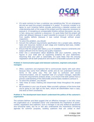 •   It's quite common to hear a customer say something like "it's an emergency
       job and we need this project completed in X weeks". A common mistake is to
       agree to such timelines before actually performing a detailed analysis and
       understanding both of the scope of the project and the resources necessary to
       execute it. In accepting an unreasonable timeline without discussion, you are,
       in fact, doing your customer a disservice: it's quite likely that the project will
       either get delayed (because it wasn't possible to execute it in time) or suffer
       from quality defects (because it was rushed through without proper
       inspection).
   •   To solve this problem, you should:
   •   Convert the software requirements specification into a project plan, detailing
       tasks and resources needed at each stage and modeling best-case, middle-
       case and worst-case scenarios.
   •   Ensure that the project plan takes account of available resource constraints and
       keeps sufficient time for testing and quality inspection.
   •   Enter into a conversation about deadlines with your customer, using the
       figures in your draft plan as supporting evidence for your statements.
       Assuming that your plan is reasonable, it's quite likely that the ensuing
       negotiation will be both productive and result in a favorable outcome for both

Problem 4: Communication gaps exist between customers, engineers and project
managers

   •   Often, customers and engineers fail to communicate clearly with each other
       because they come from different worlds and do not understand technical
       terms in the same way. This can lead to confusion and severe
       miscommunication, and an important task of a project manager, especially
       during the requirements analysis phase, is to ensure that both parties have a
       precise understanding of the deliverable and the tasks needed to achieve it.
   •   To solve this problem, you should:
   •   Take notes at every meeting and disseminate these throughout the project
       team.
   •   Be consistent in your use of words. Make yourself a glossary of the terms that
       you're going to use right at the start, ensure all stakeholders have a copy,
       and stick to them consistently

Problem 5: The development team doesn't understand the politics of the customer's
organization

The scholars Bolman and Deal suggest that an effective manager is one who views
the organization as a "contested arena" and understands the importance of power,
conflict, negotiation and coalitions. Such a manager is not only skilled at operational
and functional tasks, but he or she also understands the importance of framing
agendas for common purposes, building coalitions that are united in their


                                                                        © OSQA 2009
                                                                   info@onestopqa.com
 