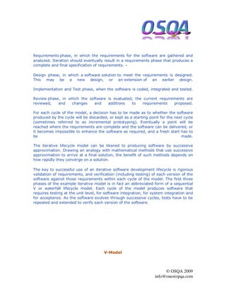 Requirements phase, in which the requirements for the software are gathered and
analyzed. Iteration should eventually result in a requirements phase that produces a
complete and final specification of requirements. –

Design phase, in which a software solution to meet the requirements is designed.
This may be a new design, or an extension of an earlier design.

Implementation and Test phase, when the software is coded, integrated and tested.

Review phase, in which the software is evaluated, the current requirements are
reviewed,   and   changes    and    additions   to    requirements   proposed.

For each cycle of the model, a decision has to be made as to whether the software
produced by the cycle will be discarded, or kept as a starting point for the next cycle
(sometimes referred to as incremental prototyping). Eventually a point will be
reached where the requirements are complete and the software can be delivered, or
it becomes impossible to enhance the software as required, and a fresh start has to
be                                                                              made.

The iterative lifecycle model can be likened to producing software by successive
approximation. Drawing an analogy with mathematical methods that use successive
approximation to arrive at a final solution, the benefit of such methods depends on
how rapidly they converge on a solution.

The key to successful use of an iterative software development lifecycle is rigorous
validation of requirements, and verification (including testing) of each version of the
software against those requirements within each cycle of the model. The first three
phases of the example iterative model is in fact an abbreviated form of a sequential
V or waterfall lifecycle model. Each cycle of the model produces software that
requires testing at the unit level, for software integration, for system integration and
for acceptance. As the software evolves through successive cycles, tests have to be
repeated and extended to verify each version of the software.




                                       V-Model



                                                                        © OSQA 2009
                                                                   info@onestopqa.com
 