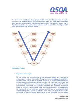 The V-model is a software development model which can be presumed to be the
extension of the waterfall model. Instead of moving down in a linear way, the process
steps are bent upwards after the coding phase, to form the typical V shape. The V-
Model demonstrates the relationships between each phase of the development life
cycle and its associated phase of testing.




Verification Phases



   1.   Requirements analysis:

        In this phase, the requirements of the proposed system are collected by
        analyzing the needs of the user(s). This phase is concerned about establishing
        what the ideal system has to perform. However, it does not determine how
        the software will be designed or built. Usually, the users are interviewed and
        a document called the user requirements document is generated. The user
        requirements document will typically describe the system’s functional,
        physical, interface, performance, data, security requirements etc as expected
        by the user. It is one which the business analysts use to communicate their
        understanding of the system back to the users. The users carefully review this
        document as this document would serve as the guideline for the system


                                                                      © OSQA 2009
                                                                 info@onestopqa.com
 