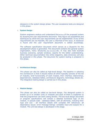 designers in the system design phase. The user acceptance tests are designed
     in this phase.

2.   System Design:

     System engineers analyze and understand the business of the proposed system
     by studying the user requirements document. They figure out possibilities and
     techniques by which the user requirements can be implemented. If any of the
     requirements are not feasible, the user is informed of the issue. A resolution
     is found and the user requirement document is edited accordingly.

     The software specification document which serves as a blueprint for the
     development phase is generated. This document contains the general system
     organization, menu structures, data structures etc. It may also hold example
     business scenarios, sample windows, reports for the better understanding.
     Other technical documentation like entity diagrams, data dictionary will also
     be produced in this phase. The document for system testing is prepared in
     this phase.




3.   Architecture Design:

     This phase can also be called as high-level design. The baseline in selecting
     the architecture is that it should realize all which typically consists of the list
     of modules, brief functionality of each module, their interface relationships,
     dependencies, database tables, architecture diagrams, technology details etc.
     The integration testing design is carried out in this phase.




4.   Module Design:

     This phase can also be called as low-level design. The designed system is
     broken up in to smaller units or modules and each of them is explained so
     that the programmer can start coding directly. The low level design document
     or program specifications will contain a detailed functional logic of the
     module, in pseudo code - database tables, with all elements, including their
     type and size - all interface details with complete API references- all
     dependency issues- error message listings- complete input and outputs for a
     module. The unit test design is developed in this stage.




                                                                       © OSQA 2009
                                                                  info@onestopqa.com
 