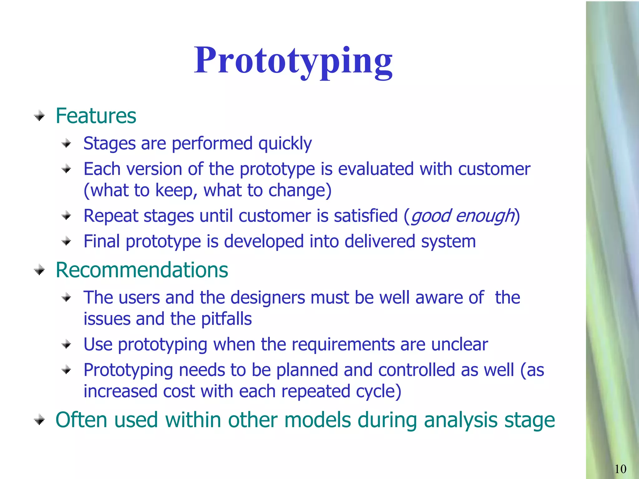 1010
Prototyping
Features
Stages are performed quickly
Each version of the prototype is evaluated with customer
(what to keep, what to change)
Repeat stages until customer is satisfied (good enough)
Final prototype is developed into delivered system
Recommendations
The users and the designers must be well aware of the
issues and the pitfalls
Use prototyping when the requirements are unclear
Prototyping needs to be planned and controlled as well (as
increased cost with each repeated cycle)
Often used within other models during analysis stage
 