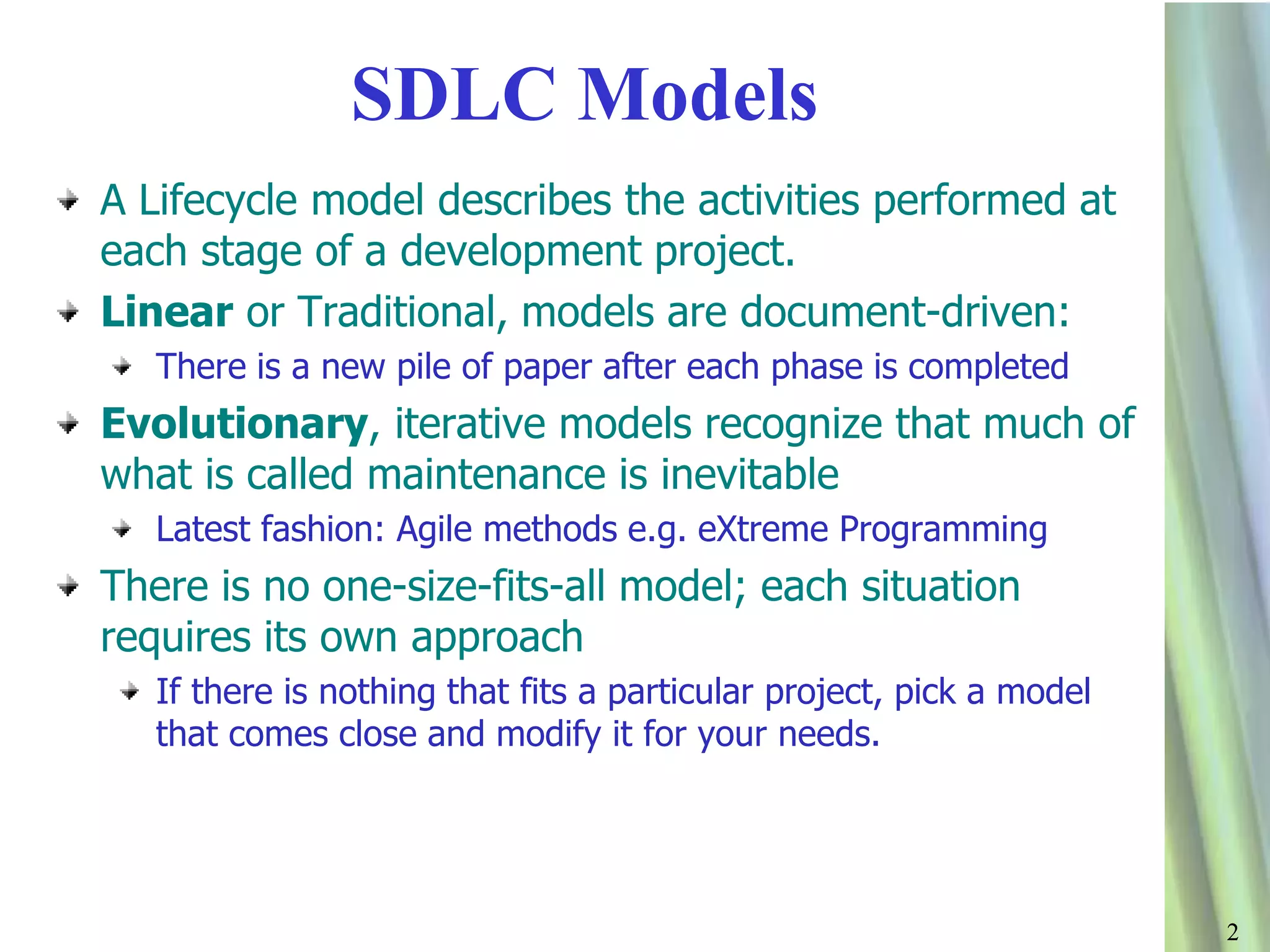 22
SDLC Models
A Lifecycle model describes the activities performed at
each stage of a development project.
Linear or Traditional, models are document-driven:
There is a new pile of paper after each phase is completed
Evolutionary, iterative models recognize that much of
what is called maintenance is inevitable
Latest fashion: Agile methods e.g. eXtreme Programming
There is no one-size-fits-all model; each situation
requires its own approach
If there is nothing that fits a particular project, pick a model
that comes close and modify it for your needs.
 