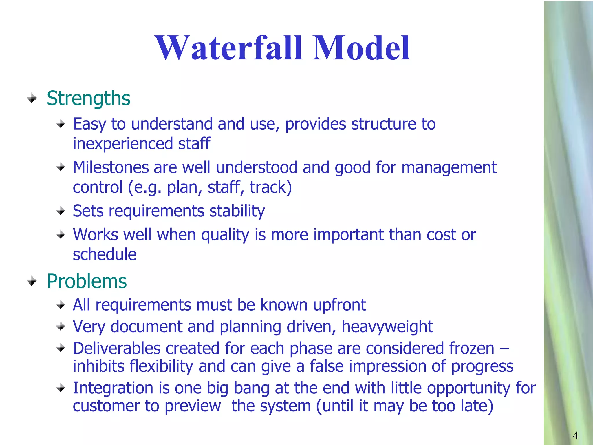 44
Waterfall Model
Strengths
Easy to understand and use, provides structure to
inexperienced staff
Milestones are well understood and good for management
control (e.g. plan, staff, track)
Sets requirements stability
Works well when quality is more important than cost or
schedule
Problems
All requirements must be known upfront
Very document and planning driven, heavyweight
Deliverables created for each phase are considered frozen –
inhibits flexibility and can give a false impression of progress
Integration is one big bang at the end with little opportunity for
customer to preview the system (until it may be too late)
 