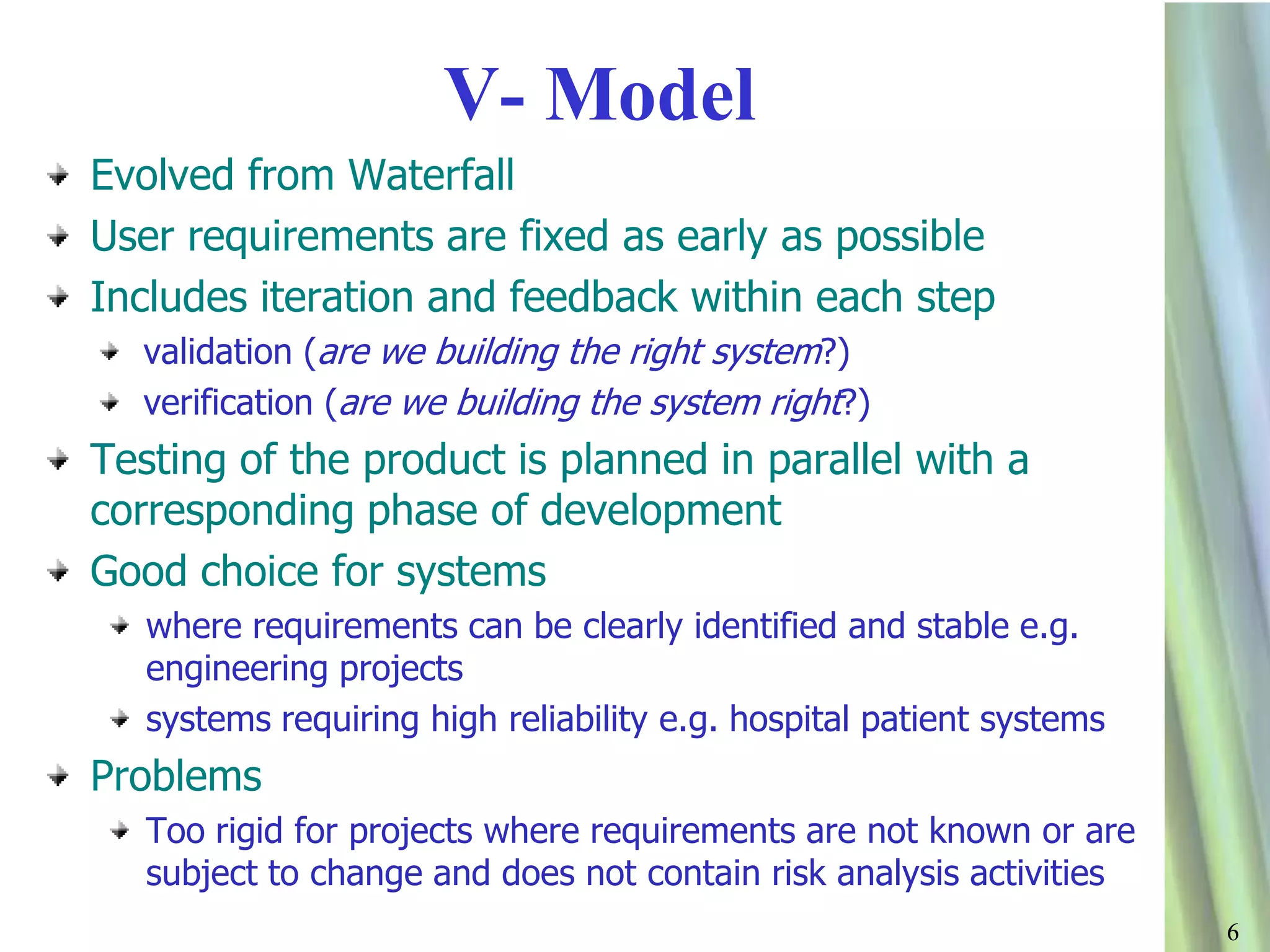 66
V- Model
Evolved from Waterfall
User requirements are fixed as early as possible
Includes iteration and feedback within each step
validation (are we building the right system?)
verification (are we building the system right?)
Testing of the product is planned in parallel with a
corresponding phase of development
Good choice for systems
where requirements can be clearly identified and stable e.g.
engineering projects
systems requiring high reliability e.g. hospital patient systems
Problems
Too rigid for projects where requirements are not known or are
subject to change and does not contain risk analysis activities
 