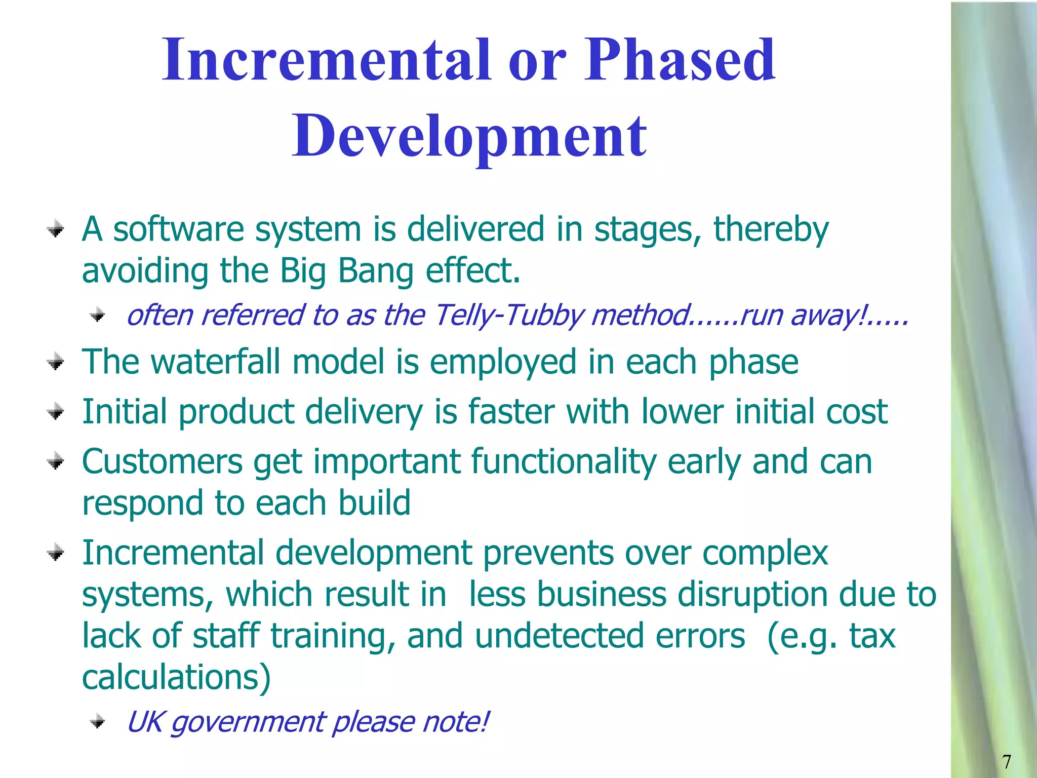 77
Incremental or Phased
Development
A software system is delivered in stages, thereby
avoiding the Big Bang effect.
often referred to as the Telly-Tubby method......run away!.....
The waterfall model is employed in each phase
Initial product delivery is faster with lower initial cost
Customers get important functionality early and can
respond to each build
Incremental development prevents over complex
systems, which result in less business disruption due to
lack of staff training, and undetected errors (e.g. tax
calculations)
UK government please note!
 