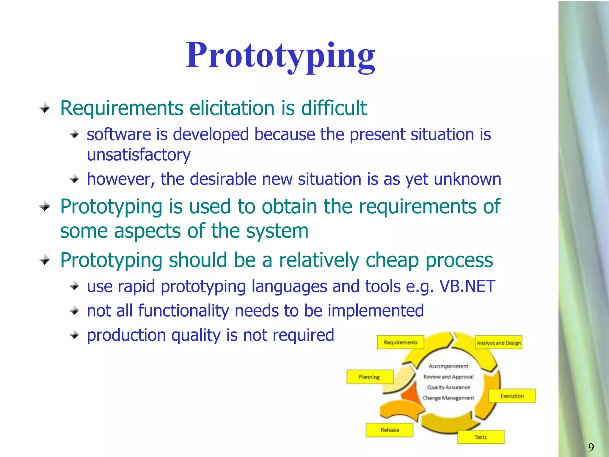99
Prototyping
Requirements elicitation is difficult
software is developed because the present situation is
unsatisfactory
however, the desirable new situation is as yet unknown
Prototyping is used to obtain the requirements of
some aspects of the system
Prototyping should be a relatively cheap process
use rapid prototyping languages and tools e.g. VB.NET
not all functionality needs to be implemented
production quality is not required
 