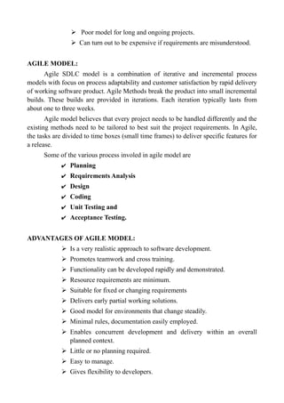 ➢ Poor model for long and ongoing projects.
➢ Can turn out to be expensive if requirements are misunderstood.
AGILE MODEL:
Agile SDLC model is a combination of iterative and incremental process
models with focus on process adaptability and customer satisfaction by rapid delivery
of working software product. Agile Methods break the product into small incremental
builds. These builds are provided in iterations. Each iteration typically lasts from
about one to three weeks.
Agile model believes that every project needs to be handled differently and the
existing methods need to be tailored to best suit the project requirements. In Agile,
the tasks are divided to time boxes (small time frames) to deliver specific features for
a release.
Some of the various process involed in agile model are
✔ Planning
✔ Requirements Analysis
✔ Design
✔ Coding
✔ Unit Testing and
✔ Acceptance Testing.
ADVANTAGES OF AGILE MODEL:
➢ Is a very realistic approach to software development.
➢ Promotes teamwork and cross training.
➢ Functionality can be developed rapidly and demonstrated.
➢ Resource requirements are minimum.
➢ Suitable for fixed or changing requirements
➢ Delivers early partial working solutions.
➢ Good model for environments that change steadily.
➢ Minimal rules, documentation easily employed.
➢ Enables concurrent development and delivery within an overall
planned context.
➢ Little or no planning required.
➢ Easy to manage.
➢ Gives flexibility to developers.
 